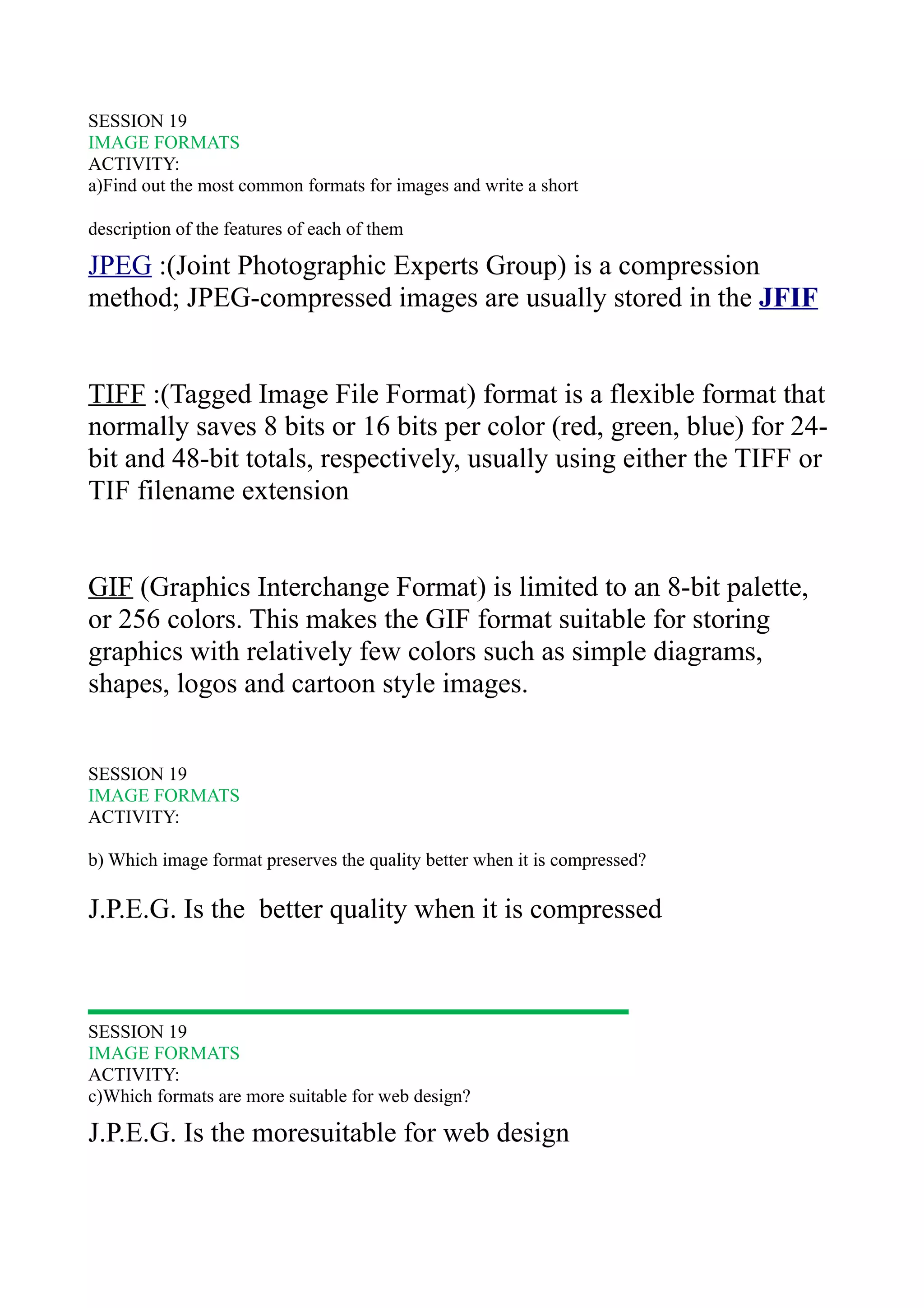 SESSION 19
IMAGE FORMATS
ACTIVITY:
a)Find out the most common formats for images and write a short

description of the features of each of them

JPEG :(Joint Photographic Experts Group) is a compression
method; JPEG-compressed images are usually stored in the JFIF


TIFF :(Tagged Image File Format) format is a flexible format that
normally saves 8 bits or 16 bits per color (red, green, blue) for 24-
bit and 48-bit totals, respectively, usually using either the TIFF or
TIF filename extension


GIF (Graphics Interchange Format) is limited to an 8-bit palette,
or 256 colors. This makes the GIF format suitable for storing
graphics with relatively few colors such as simple diagrams,
shapes, logos and cartoon style images.


SESSION 19
IMAGE FORMATS
ACTIVITY:

b) Which image format preserves the quality better when it is compressed?

J.P.E.G. Is the better quality when it is compressed



SESSION 19
IMAGE FORMATS
ACTIVITY:
c)Which formats are more suitable for web design?

J.P.E.G. Is the moresuitable for web design
 