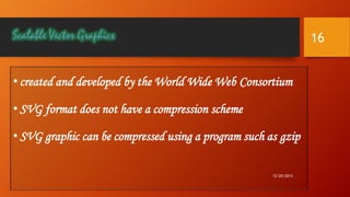 16
• created and developed by the World Wide Web Consortium

• SVG format does not have a compression scheme
• SVG graphic can be compressed using a program such as gzip
12/20/2013

 