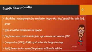 9
• the ability to incorporate low-resolution images that load quickly but also look
great.

• Gifs are either transparent or opaque
• file format was created as the free, open-source successor to GIF.

• Compared to JPEG, PNG excels when the image has large
• PNG format is best suited for pictures still under edition

12/20/2013

 