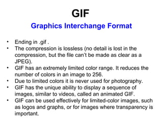 GIF
Graphics Interchange Format
•
•
•
•
•
•

Ending in .gif .
The compression is lossless (no detail is lost in the
compression, but the file can’t be made as clear as a
JPEG).
GIF has an extremely limited color range. It reduces the
number of colors in an image to 256.
Due to limited colors it is never used for photography.
GIF has the unique ability to display a sequence of
images, similar to videos, called an animated GIF.
GIF can be used effectively for limited-color images, such
as logos and graphs, or for images where transparency is
important.

 