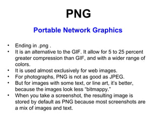 PNG
Portable Network Graphics
•
•
•
•
•
•

Ending in .png .
It is an alternative to the GIF. It allow for 5 to 25 percent
greater compression than GIF, and with a wider range of
colors.
It is used almost exclusively for web images.
For photographs, PNG is not as good as JPEG.
But for images with some text, or line art, it’s better,
because the images look less “bitmappy.”
When you take a screenshot, the resulting image is
stored by default as PNG because most screenshots are
a mix of images and text.

 