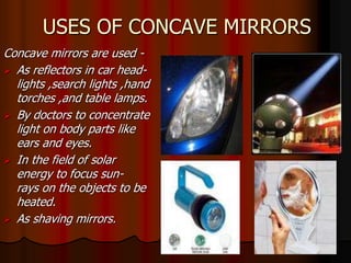 USES OF CONCAVE MIRRORS 
Concave mirrors are used - 
 As reflectors in car head-lights 
,search lights ,hand 
torches ,and table lamps. 
 By doctors to concentrate 
light on body parts like 
ears and eyes. 
 In the field of solar 
energy to focus sun-rays 
on the objects to be 
heated. 
 As shaving mirrors. 
 
