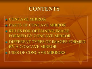 CONTENTS 
CONCAVE MIRROR 
PARTS OF CONCAVE MIRROR 
RULES FOR OBTAINING IMAGE 
FORMED BY CONCAVE MIRROR 
DIFFERENT TYPES OF IMAGES FORMED 
BY A CONCAVE MIRROR 
USES OF CONCAVE MIRRORS 
 