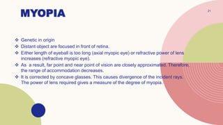 MYOPIA
 Genetic in origin
 Distant object are focused in front of retina.
 Either length of eyeball is too long (axial myopic eye) or refractive power of lens
increases (refractive myopic eye).
 As a result, far point and near point of vision are closely approximated. Therefore,
the range of accommodation decreases.
 It is corrected by concave glasses. This causes divergence of the incident rays.
The power of lens required gives a measure of the degree of myopia.
21
 