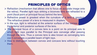 PRINCIPLES OF OPTICS
 Refraction (mechanism that allows one to focus an accurate image onto
the retina). Parallel light rays striking a biconvex lens are refracted to a
point (focal point or principal focus) behind the lens.
 Refractive power is greatest when the curvature of a lens is greatest.
The refractive power of a lens is measured in diopters.
 In the eye, light is refracted at the anterior surface of the cornea and at
the anterior and posterior surfaces of the lens.
 The principal focus of a convex lens is a point on its principal axis to
which light rays parallel to the Principal axis converge after passing
through the lens. Thus a convex lens is also known as converging lens
coz it converges a parallel beam of light rays.
 How to distinguish between convex and concave lens without touching
them.
 