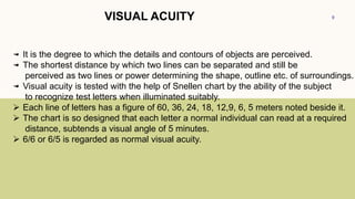 9
VISUAL ACUITY
It is the degree to which the details and contours of objects are perceived.
The shortest distance by which two lines can be separated and still be
perceived as two lines or power determining the shape, outline etc. of surroundings.
Visual acuity is tested with the help of Snellen chart by the ability of the subject
to recognize test letters when illuminated suitably.
 Each line of letters has a figure of 60, 36, 24, 18, 12,9, 6, 5 meters noted beside it.
 The chart is so designed that each letter a normal individual can read at a required
distance, subtends a visual angle of 5 minutes.
 6/6 or 6/5 is regarded as normal visual acuity.
 