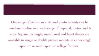 Our range of picture mounts and photo mounts can be
purchased online in a wide range of imperial, metric and A
sizes. Square, rectangle, round, oval and heart shapes are
available in single or double picture mounts in either single
aperture or multi-aperture collage formats.
 