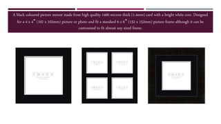 A black coloured picture mount made from high quality 1400 micron thick (1.4mm) card with a bright white core. Designed
for a 4 x 4″ (102 x 102mm) picture or photo and fit a standard 6 x 6″ (152 x 152mm) picture frame although it can be
customised to fit almost any sized frame.
 