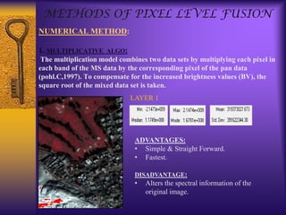 NUMERICAL METHOD:
1. MULTIPLICATIVE ALGO:
The multiplication model combines two data sets by multiplying each pixel in
each band of the MS data by the corresponding pixel of the pan data
(pohl.C,1997). To compensate for the increased brightness values (BV), the
square root of the mixed data set is taken.
METHODS OF PIXEL LEVEL FUSION
LAYER 1
ADVANTAGES:
• Simple & Straight Forward.
• Fastest.
DISADVANTAGE:
• Alters the spectral information of the
original image.
 
