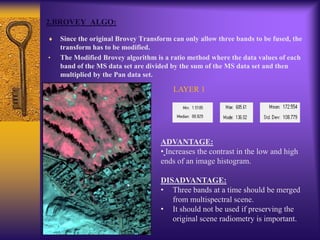 2.BROVEY ALGO:
Since the original Brovey Transform can only allow three bands to be fused, the
transform has to be modified.
• The Modified Brovey algorithm is a ratio method where the data values of each
band of the MS data set are divided by the sum of the MS data set and then
multiplied by the Pan data set.
LAYER 1
ADVANTAGE:
• Increases the contrast in the low and high
ends of an image histogram.
DISADVANTAGE:
• Three bands at a time should be merged
from multispectral scene.
• It should not be used if preserving the
original scene radiometry is important.
 