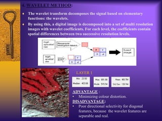 4. WAVELET METHOD:
The wavelet transform decomposes the signal based on elementary
functions: the wavelets.
By using this, a digital image is decomposed into a set of multi resolution
images with wavelet coefficients. For each level, the coefficients contain
spatial differences between two successive resolution levels.
LAYER 1
ADVANTAGE :
• Minimizing colour distortion.
DISADVANTAGE:
• Poor directional selectivity for diagonal
features, because the wavelet features are
separable and real.
 