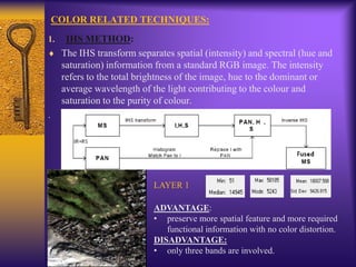 COLOR RELATED TECHNIQUES:
1. IHS METHOD:
The IHS transform separates spatial (intensity) and spectral (hue and
saturation) information from a standard RGB image. The intensity
refers to the total brightness of the image, hue to the dominant or
average wavelength of the light contributing to the colour and
saturation to the purity of colour.
.
LAYER 1
ADVANTAGE:
• preserve more spatial feature and more required
functional information with no color distortion.
DISADVANTAGE:
• only three bands are involved.
 