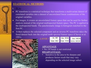 STATISTICAL METHODS:
1. PCA:
PC transform is a statistical technique that transforms a multivariate dataset of
correlated variables into a dataset of uncorrelated linear combinations of the
original variables.
For images, it creates an uncorrelated feature space that can be used for further
analysis instead of the original multispectral feature space. The PC is applied to
the multispectral bands. The panchromatic image is histogram matched to the
first PC.
It then replaces the selected component and an inverse PC transform takes the
fused dataset back into the original multi spectral feature space (Chavez et al.
1991).
LAYER 1
ADVANTAGE:
• No. Of bands is not restricted.
DISADVANTAGE:
• Sensitive to the area to be sharpen and
produces fusion result that may vary
depending on the selected image subset.
 