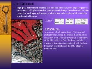 3. HPF METHOD:
High-pass filter fusion method is a method that make the high frequency
components of high-resolution panchromatic image superimposed on low-
resolution multispectral image, to obtain the enhanced spatial resolution
multispectral image.
LAYER 1
ADVANTAGE:
• preserves a high percentage of the spectral
characteristics, since the spatial information is
associated with the high-frequency information
of the MS, which is from the PAN, and the
spectral information is associated with the low-
frequency information of the MS, which is
from the PAN.
 