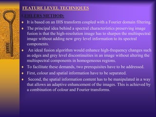 FEATURE LEVEL TECHNIQUES
1.EHLERS METHOD:
It is based on an IHS transform coupled with a Fourier domain filtering.
The principal idea behind a spectral characteristics preserving image
fusion is that the high-resolution image has to sharpen the multispectral
image without adding new grey level information to its spectral
components.
An ideal fusion algorithm would enhance high-frequency changes such
as edges and grey level discontinuities in an image without altering the
multispectral components in homogeneous regions.
To facilitate these demands, two prerequisites have to be addressed.
First, colour and spatial information have to be separated.
Second, the spatial information content has to be manipulated in a way
that allows an adaptive enhancement of the images. This is achieved by
a combination of colour and Fourier transforms.
 