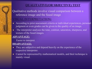 QUALITATIVE(OR SBJECTIVE) TEST
Qualitative methods involve visual comparison between a
reference image and the fused image
VISUAL INTERPRETATION:
According to prior assessment criteria or individual experiences, personal
judgment or even grades can be given to the quality of an image.
The interpreter analyses the tone, contrast, saturation, sharpness, and
texture of the fused images.
ADVANTAGE:
Easier to interpret.
DISADVANTAGE:
They are subjective and depend heavily on the experience of the
respective interpreter.
Cannot be represented by mathematical models, and their technique is
mainly visual.
 