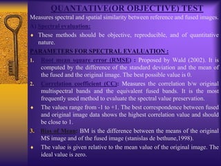 QUANTATIVE(OR OBJECTIVE) TEST
Measures spectral and spatial similarity between reference and fused images.
A) Spectral evaluation:
These methods should be objective, reproducible, and of quantitative
nature.
PARAMETERS FOR SPECTRAL EVALUATION :
1. Root mean square error (RMSE) : Proposed by Wald (2002). It is
computed by the difference of the standard deviation and the mean of
the fused and the original image. The best possible value is 0.
2. Correlation coefficient (CC): Measures the correlation b/w original
multispectral bands and the equivalent fused bands. It is the most
frequently used method to evaluate the spectral value preservation.
The values range from -1 to +1. The best correspondence between fused
and original image data shows the highest correlation value and should
be close to 1.
3. Bias of Mean: BM is the difference between the means of the original
MS image and of the fused image (stanislas de bethune,1998).
The value is given relative to the mean value of the original image. The
ideal value is zero.
 