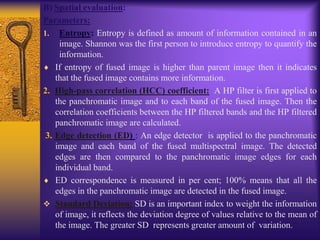 B) Spatial evaluation:
Parameters:
1. Entropy: Entropy is defined as amount of information contained in an
image. Shannon was the first person to introduce entropy to quantify the
information.
If entropy of fused image is higher than parent image then it indicates
that the fused image contains more information.
2. High-pass correlation (HCC) coefficient: A HP filter is first applied to
the panchromatic image and to each band of the fused image. Then the
correlation coefficients between the HP filtered bands and the HP filtered
panchromatic image are calculated.
3. Edge detection (ED) : An edge detector is applied to the panchromatic
image and each band of the fused multispectral image. The detected
edges are then compared to the panchromatic image edges for each
individual band.
ED correspondence is measured in per cent; 100% means that all the
edges in the panchromatic image are detected in the fused image.
 Standard Deviation: SD is an important index to weight the information
of image, it reflects the deviation degree of values relative to the mean of
the image. The greater SD represents greater amount of variation.
 