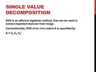 SINGLE VALUE
DECOMPOSITION
SVD is an efficient algebraic method, that can be used to
extract important features from image
Conventionally, SVD of an m×n matrix A is specified by
A = Ux ΣA VA
T
 