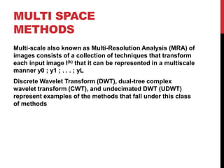 MULTI SPACE
METHODS
Multi-scale also known as Multi-Resolution Analysis (MRA) of
images consists of a collection of techniques that transform
each input image I(k) that it can be represented in a multiscale
manner y0 ; y1 ; . . . ; yL
Discrete Wavelet Transform (DWT), dual-tree complex
wavelet transform (CWT), and undecimated DWT (UDWT)
represent examples of the methods that fall under this class
of methods
 