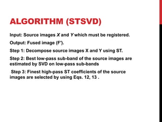 ALGORITHM (STSVD)
Input: Source images X and Y which must be registered.
Output: Fused image (F′).
Step 1: Decompose source images X and Y using ST.
Step 2: Best low-pass sub-band of the source images are
estimated by SVD on low-pass sub-bands
Step 3: Finest high-pass ST coefficients of the source
images are selected by using Eqs. 12, 13 .
 