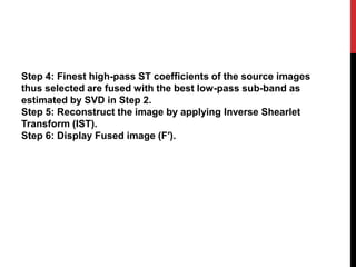 Step 4: Finest high-pass ST coefficients of the source images
thus selected are fused with the best low-pass sub-band as
estimated by SVD in Step 2.
Step 5: Reconstruct the image by applying Inverse Shearlet
Transform (IST).
Step 6: Display Fused image (F′).
 