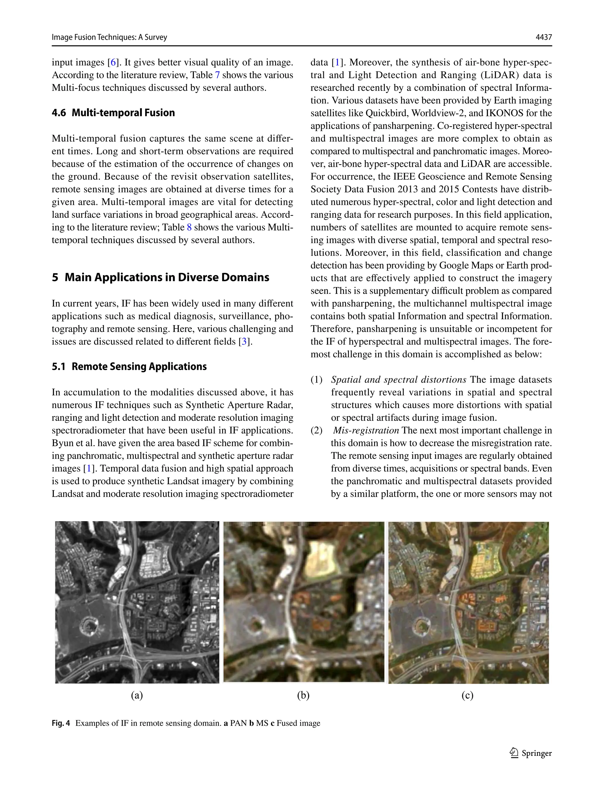4437
Image Fusion Techniques: A Survey﻿	
1 3
input images [6]. It gives better visual quality of an image.
According to the literature review, Table 7 shows the various
Multi-focus techniques discussed by several authors.
4.6 Multi‑temporal Fusion
Multi-temporal fusion captures the same scene at differ-
ent times. Long and short-term observations are required
because of the estimation of the occurrence of changes on
the ground. Because of the revisit observation satellites,
remote sensing images are obtained at diverse times for a
given area. Multi-temporal images are vital for detecting
land surface variations in broad geographical areas. Accord-
ing to the literature review; Table 8 shows the various Multi-
temporal techniques discussed by several authors.
5 
Main Applications in Diverse Domains
In current years, IF has been widely used in many different
applications such as medical diagnosis, surveillance, pho-
tography and remote sensing. Here, various challenging and
issues are discussed related to different fields [3].
5.1 Remote Sensing Applications
In accumulation to the modalities discussed above, it has
numerous IF techniques such as Synthetic Aperture Radar,
ranging and light detection and moderate resolution imaging
spectroradiometer that have been useful in IF applications.
Byun et al. have given the area based IF scheme for combin-
ing panchromatic, multispectral and synthetic aperture radar
images [1]. Temporal data fusion and high spatial approach
is used to produce synthetic Landsat imagery by combining
Landsat and moderate resolution imaging spectroradiometer
data [1]. Moreover, the synthesis of air-bone hyper-spec-
tral and Light Detection and Ranging (LiDAR) data is
researched recently by a combination of spectral Informa-
tion. Various datasets have been provided by Earth imaging
satellites like Quickbird, Worldview-2, and IKONOS for the
applications of pansharpening. Co-registered hyper-spectral
and multispectral images are more complex to obtain as
compared to multispectral and panchromatic images. Moreo-
ver, air-bone hyper-spectral data and LiDAR are accessible.
For occurrence, the IEEE Geoscience and Remote Sensing
Society Data Fusion 2013 and 2015 Contests have distrib-
uted numerous hyper-spectral, color and light detection and
ranging data for research purposes. In this field application,
numbers of satellites are mounted to acquire remote sens-
ing images with diverse spatial, temporal and spectral reso-
lutions. Moreover, in this field, classification and change
detection has been providing by Google Maps or Earth prod-
ucts that are effectively applied to construct the imagery
seen. This is a supplementary difficult problem as compared
with pansharpening, the multichannel multispectral image
contains both spatial Information and spectral Information.
Therefore, pansharpening is unsuitable or incompetent for
the IF of hyperspectral and multispectral images. The fore-
most challenge in this domain is accomplished as below:
(1) Spatial and spectral distortions The image datasets
frequently reveal variations in spatial and spectral
structures which causes more distortions with spatial
or spectral artifacts during image fusion.
(2) Mis-registration The next most important challenge in
this domain is how to decrease the misregistration rate.
The remote sensing input images are regularly obtained
from diverse times, acquisitions or spectral bands. Even
the panchromatic and multispectral datasets provided
by a similar platform, the one or more sensors may not
Fig. 4  Examples of IF in remote sensing domain. a PAN b MS c Fused image
 