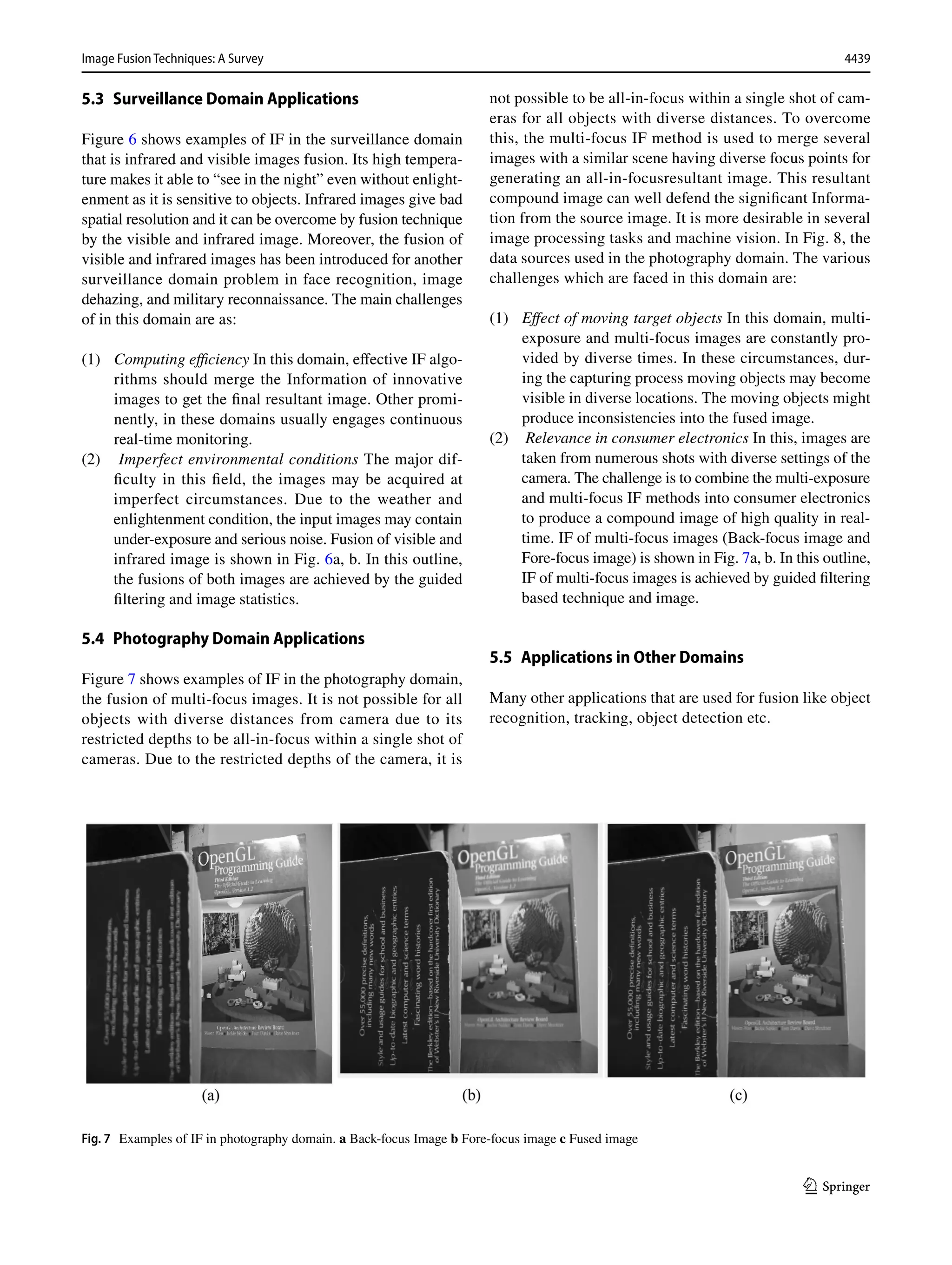 4439
Image Fusion Techniques: A Survey﻿	
1 3
5.3 Surveillance Domain Applications
Figure 6 shows examples of IF in the surveillance domain
that is infrared and visible images fusion. Its high tempera-
ture makes it able to “see in the night” even without enlight-
enment as it is sensitive to objects. Infrared images give bad
spatial resolution and it can be overcome by fusion technique
by the visible and infrared image. Moreover, the fusion of
visible and infrared images has been introduced for another
surveillance domain problem in face recognition, image
dehazing, and military reconnaissance. The main challenges
of in this domain are as:
(1) Computing efficiency In this domain, effective IF algo-
rithms should merge the Information of innovative
images to get the final resultant image. Other promi-
nently, in these domains usually engages continuous
real-time monitoring.
(2) Imperfect environmental conditions The major dif-
ficulty in this field, the images may be acquired at
imperfect circumstances. Due to the weather and
enlightenment condition, the input images may contain
under-exposure and serious noise. Fusion of visible and
infrared image is shown in Fig. 6a, b. In this outline,
the fusions of both images are achieved by the guided
filtering and image statistics.
5.4 Photography Domain Applications
Figure 7 shows examples of IF in the photography domain,
the fusion of multi-focus images. It is not possible for all
objects with diverse distances from camera due to its
restricted depths to be all-in-focus within a single shot of
cameras. Due to the restricted depths of the camera, it is
not possible to be all-in-focus within a single shot of cam-
eras for all objects with diverse distances. To overcome
this, the multi-focus IF method is used to merge several
images with a similar scene having diverse focus points for
generating an all-in-focusresultant image. This resultant
compound image can well defend the significant Informa-
tion from the source image. It is more desirable in several
image processing tasks and machine vision. In Fig. 8, the
data sources used in the photography domain. The various
challenges which are faced in this domain are:
(1) Effect of moving target objects In this domain, multi-
exposure and multi-focus images are constantly pro-
vided by diverse times. In these circumstances, dur-
ing the capturing process moving objects may become
visible in diverse locations. The moving objects might
produce inconsistencies into the fused image.
(2) Relevance in consumer electronics In this, images are
taken from numerous shots with diverse settings of the
camera. The challenge is to combine the multi-exposure
and multi-focus IF methods into consumer electronics
to produce a compound image of high quality in real-
time. IF of multi-focus images (Back-focus image and
Fore-focus image) is shown in Fig. 7a, b. In this outline,
IF of multi-focus images is achieved by guided filtering
based technique and image.
5.5 Applications in Other Domains
Many other applications that are used for fusion like object
recognition, tracking, object detection etc.
Fig. 7  Examples of IF in photography domain. a Back-focus Image b Fore-focus image c Fused image
 