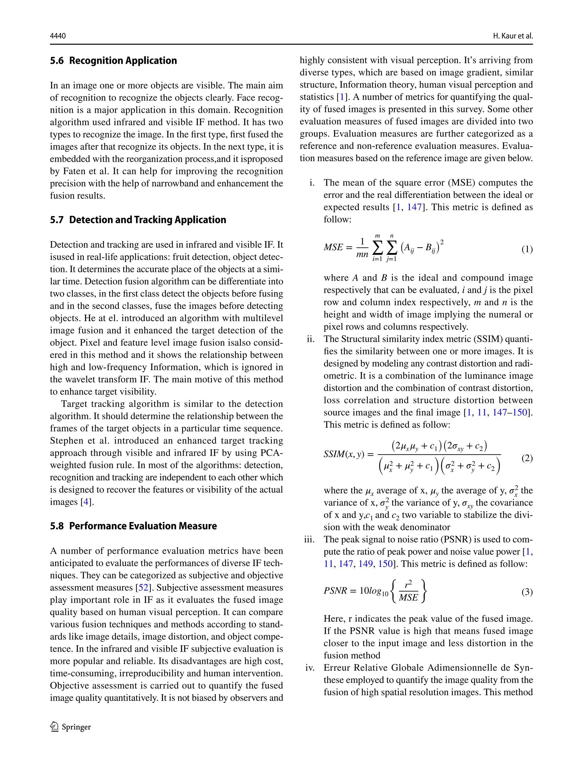 4440 H. Kaur et al.
1 3
5.6 Recognition Application
In an image one or more objects are visible. The main aim
of recognition to recognize the objects clearly. Face recog-
nition is a major application in this domain. Recognition
algorithm used infrared and visible IF method. It has two
types to recognize the image. In the first type, first fused the
images after that recognize its objects. In the next type, it is
embedded with the reorganization process,and it isproposed
by Faten et al. It can help for improving the recognition
precision with the help of narrowband and enhancement the
fusion results.
5.7 Detection and Tracking Application
Detection and tracking are used in infrared and visible IF. It
isused in real-life applications: fruit detection, object detec-
tion. It determines the accurate place of the objects at a simi-
lar time. Detection fusion algorithm can be differentiate into
two classes, in the first class detect the objects before fusing
and in the second classes, fuse the images before detecting
objects. He at el. introduced an algorithm with multilevel
image fusion and it enhanced the target detection of the
object. Pixel and feature level image fusion isalso consid-
ered in this method and it shows the relationship between
high and low-frequency Information, which is ignored in
the wavelet transform IF. The main motive of this method
to enhance target visibility.
Target tracking algorithm is similar to the detection
algorithm. It should determine the relationship between the
frames of the target objects in a particular time sequence.
Stephen et al. introduced an enhanced target tracking
approach through visible and infrared IF by using PCA-
weighted fusion rule. In most of the algorithms: detection,
recognition and tracking are independent to each other which
is designed to recover the features or visibility of the actual
images [4].
5.8 Performance Evaluation Measure
A number of performance evaluation metrics have been
anticipated to evaluate the performances of diverse IF tech-
niques. They can be categorized as subjective and objective
assessment measures [52]. Subjective assessment measures
play important role in IF as it evaluates the fused image
quality based on human visual perception. It can compare
various fusion techniques and methods according to stand-
ards like image details, image distortion, and object compe-
tence. In the infrared and visible IF subjective evaluation is
more popular and reliable. Its disadvantages are high cost,
time-consuming, irreproducibility and human intervention.
Objective assessment is carried out to quantify the fused
image quality quantitatively. It is not biased by observers and
highly consistent with visual perception. It’s arriving from
diverse types, which are based on image gradient, similar
structure, Information theory, human visual perception and
statistics [1]. A number of metrics for quantifying the qual-
ity of fused images is presented in this survey. Some other
evaluation measures of fused images are divided into two
groups. Evaluation measures are further categorized as a
reference and non-reference evaluation measures. Evalua-
tion measures based on the reference image are given below.
i. The mean of the square error (MSE) computes the
error and the real differentiation between the ideal or
expected results [1, 147]. This metric is defined as
follow:
where A and B is the ideal and compound image
respectively that can be evaluated, i and j is the pixel
row and column index respectively, m and n is the
height and width of image implying the numeral or
pixel rows and columns respectively.
ii. The Structural similarity index metric (SSIM) quanti-
fies the similarity between one or more images. It is
designed by modeling any contrast distortion and radi-
ometric. It is a combination of the luminance image
distortion and the combination of contrast distortion,
loss correlation and structure distortion between
source images and the final image [1, 11, 147–150].
This metric is defined as follow:
where the 𝜇x average of x, 𝜇y the average of y, 𝜎2
x the
variance of x, 𝜎2
y
the variance of y, 𝜎xy the covariance
of x and y,c1 and c2 two variable to stabilize the divi-
sion with the weak denominator
iii. The peak signal to noise ratio (PSNR) is used to com-
pute the ratio of peak power and noise value power [1,
11, 147, 149, 150]. This metric is defined as follow:
Here, r indicates the peak value of the fused image.
If the PSNR value is high that means fused image
closer to the input image and less distortion in the
fusion method
iv. Erreur Relative Globale Adimensionnelle de Syn-
these employed to quantify the image quality from the
fusion of high spatial resolution images. This method
(1)
MSE =
1
mn
m
∑
i=1
n
∑
j=1
(
Aij − Bij
)2
(2)
SSIM(x, y) =
(
2𝜇x𝜇y + c1
)(
2𝜎xy + c2
)
(
𝜇2
x + 𝜇2
y + c1
)(
𝜎2
x + 𝜎2
y + c2
)
(3)
PSNR = 10log10
{
r2
MSE
}
 