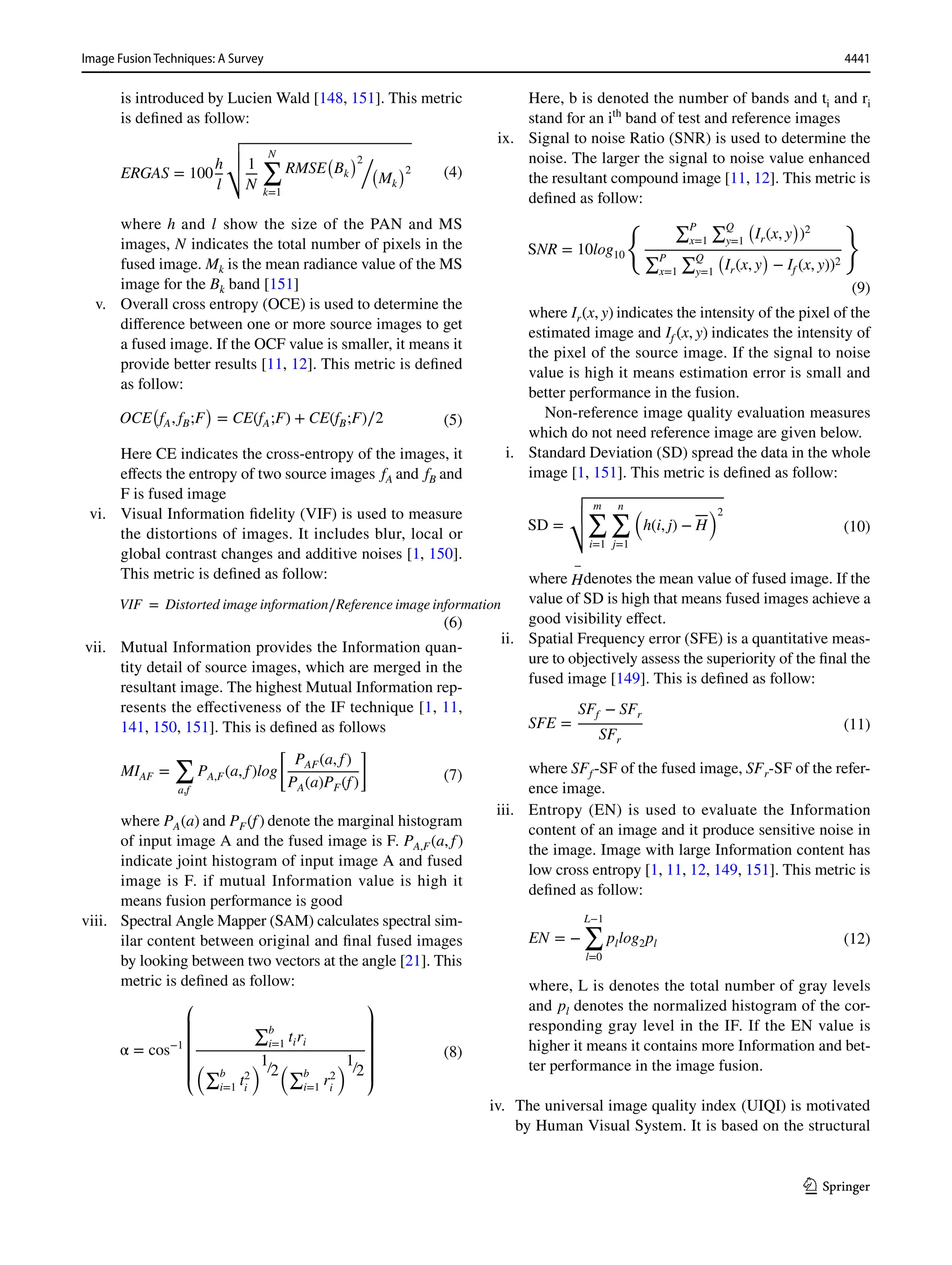 4441
Image Fusion Techniques: A Survey﻿	
1 3
is introduced by Lucien Wald [148, 151]. This metric
is defined as follow:
where h and l show the size of the PAN and MS
images, N indicates the total number of pixels in the
fused image. Mk is the mean radiance value of the MS
image for the Bk band [151]
v. Overall cross entropy (OCE) is used to determine the
difference between one or more source images to get
a fused image. If the OCF value is smaller, it means it
provide better results [11, 12]. This metric is defined
as follow:
Here CE indicates the cross-entropy of the images, it
effects the entropy of two source images fA and fB and
F is fused image
vi. Visual Information fidelity (VIF) is used to measure
the distortions of images. It includes blur, local or
global contrast changes and additive noises [1, 150].
This metric is defined as follow:
vii. Mutual Information provides the Information quan-
tity detail of source images, which are merged in the
resultant image. The highest Mutual Information rep-
resents the effectiveness of the IF technique [1, 11,
141, 150, 151]. This is defined as follows
where PA(a) and PF(f) denote the marginal histogram
of input image A and the fused image is F. PA,F(a, f)
indicate joint histogram of input image A and fused
image is F. if mutual Information value is high it
means fusion performance is good
viii. Spectral Angle Mapper (SAM) calculates spectral sim-
ilar content between original and final fused images
by looking between two vectors at the angle [21]. This
metric is defined as follow:
(4)
ERGAS = 100
h
l
√
√
√
√ 1
N
N
∑
k=1
RMSE
(
Bk
)2/
(
Mk
)2
(5)
OCE
(
fA, fB;F
)
= CE(fA;F) + CE(fB;F)∕2
(6)
VIF = Distorted image information∕Reference image information
(7)
MIAF =
∑
a,f
PA,F(a, f)log
[
PAF(a, f)
PA(a)PF(f)
]
(8)
α = cos−1
⎛
⎜
⎜
⎜
⎜
⎝
∑b
i=1
tiri
�∑b
i=1
t2
i
�1∕2
�∑b
i=1
r2
i
�1∕2
⎞
⎟
⎟
⎟
⎟
⎠
Here, b is denoted the number of bands and ti and ri
stand for an ­
ith
band of test and reference images
ix. Signal to noise Ratio (SNR) is used to determine the
noise. The larger the signal to noise value enhanced
the resultant compound image [11, 12]. This metric is
defined as follow:
where Ir(x, y) indicates the intensity of the pixel of the
estimated image and If (x, y) indicates the intensity of
the pixel of the source image. If the signal to noise
value is high it means estimation error is small and
better performance in the fusion.
		  Non-reference image quality evaluation measures
which do not need reference image are given below.
i. Standard Deviation (SD) spread the data in the whole
image [1, 151]. This metric is defined as follow:
where
−
Hdenotes the mean value of fused image. If the
value of SD is high that means fused images achieve a
good visibility effect.
ii. Spatial Frequency error (SFE) is a quantitative meas-
ure to objectively assess the superiority of the final the
fused image [149]. This is defined as follow:
where SFf-SF of the fused image, SFr-SF of the refer-
ence image.
iii. Entropy (EN) is used to evaluate the Information
content of an image and it produce sensitive noise in
the image. Image with large Information content has
low cross entropy [1, 11, 12, 149, 151]. This metric is
defined as follow:
where, L is denotes the total number of gray levels
and pl denotes the normalized histogram of the cor-
responding gray level in the IF. If the EN value is
higher it means it contains more Information and bet-
ter performance in the image fusion.
iv. The universal image quality index (UIQI) is motivated
by Human Visual System. It is based on the structural
(9)
SNR = 10log10
� ∑P
x=1
∑Q
y=1
�
Ir(x, y
�
)2
∑P
x=1
∑Q
y=1
�
Ir(x, y
�
− If (x, y))2
�
(10)
SD =
√
√
√
√
m
∑
i=1
n
∑
j=1
(
h(i, j) − H
)2
(11)
SFE =
SFf − SFr
SFr
(12)
EN = −
L−1
∑
l=0
pllog2pl
 