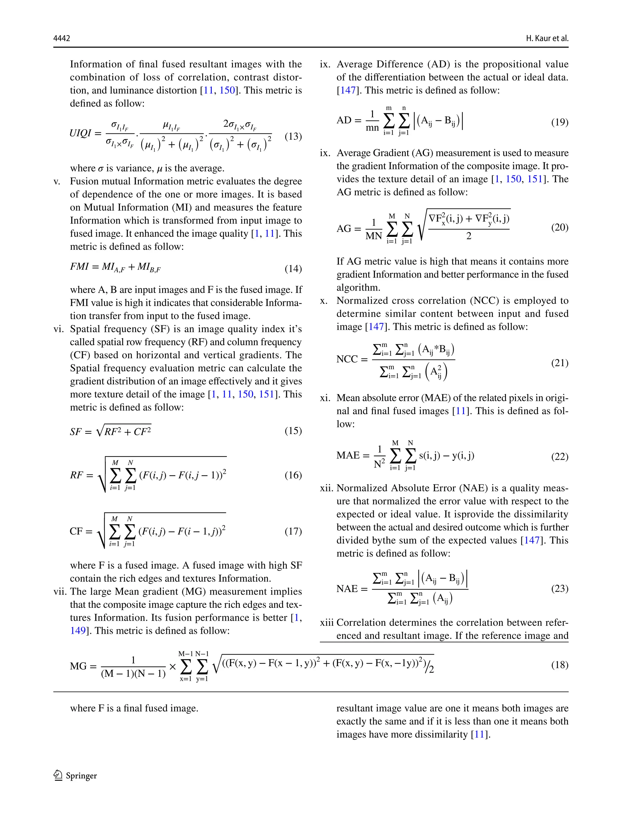 4442 H. Kaur et al.
1 3
Information of final fused resultant images with the
combination of loss of correlation, contrast distor-
tion, and luminance distortion [11, 150]. This metric is
defined as follow:
where 𝜎 is variance, 𝜇 is the average.
v. Fusion mutual Information metric evaluates the degree
of dependence of the one or more images. It is based
on Mutual Information (MI) and measures the feature
Information which is transformed from input image to
fused image. It enhanced the image quality [1, 11]. This
metric is defined as follow:
where A, B are input images and F is the fused image. If
FMI value is high it indicates that considerable Informa-
tion transfer from input to the fused image.
vi. Spatial frequency (SF) is an image quality index it’s
called spatial row frequency (RF) and column frequency
(CF) based on horizontal and vertical gradients. The
Spatial frequency evaluation metric can calculate the
gradient distribution of an image effectively and it gives
more texture detail of the image [1, 11, 150, 151]. This
metric is defined as follow:
where F is a fused image. A fused image with high SF
contain the rich edges and textures Information.
vii. The large Mean gradient (MG) measurement implies
that the composite image capture the rich edges and tex-
tures Information. Its fusion performance is better [1,
149]. This metric is defined as follow:
where F is a final fused image.
(13)
UIQI =
𝜎I1IF
𝜎I1×𝜎IF
.
𝜇I1IF
(
𝜇I1
)2
+
(
𝜇I1
)2
.
2𝜎I1×𝜎IF
(
𝜎I1
)2
+
(
𝜎I1
)2
(14)
FMI = MIA,F + MIB,F
(15)
SF =
√
RF2 + CF2
(16)
RF =
√
√
√
√
M
∑
i=1
N
∑
j=1
(F(i, j) − F(i, j − 1))2
(17)
CF =
√
√
√
√
M
∑
i=1
N
∑
j=1
(F(i, j) − F(i − 1, j))2
(18)
MG =
1
(M − 1)(N − 1)
×
M−1
∑
x=1
N−1
∑
y=1
√
((F(x, y) − F(x − 1, y))2
+ (F(x, y) − F(x, −1y))2
)/
2
ix. Average Difference (AD) is the propositional value
of the differentiation between the actual or ideal data.
[147]. This metric is defined as follow:
ix. Average Gradient (AG) measurement is used to measure
the gradient Information of the composite image. It pro-
vides the texture detail of an image [1, 150, 151]. The
AG metric is defined as follow:
If AG metric value is high that means it contains more
gradient Information and better performance in the fused
algorithm.
x. Normalized cross correlation (NCC) is employed to
determine similar content between input and fused
image [147]. This metric is defined as follow:
xi. Mean absolute error (MAE) of the related pixels in origi-
nal and final fused images [11]. This is defined as fol-
low:
xii. Normalized Absolute Error (NAE) is a quality meas-
ure that normalized the error value with respect to the
expected or ideal value. It isprovide the dissimilarity
between the actual and desired outcome which is further
divided bythe sum of the expected values [147]. This
metric is defined as follow:
xiii Correlation determines the correlation between refer-
enced and resultant image. If the reference image and
resultant image value are one it means both images are
exactly the same and if it is less than one it means both
images have more dissimilarity [11].
(19)
AD =
1
mn
m
∑
i=1
n
∑
j=1
|
|
|
(
Aij − Bij
)|
|
|
(20)
AG =
1
MN
M
∑
i=1
N
∑
j=1
√
∇F2
x(i, j) + ∇F2
y(i, j)
2
(21)
NCC =
∑m
i=1
∑n
j=1
�
Aij*Bij
�
∑m
i=1
∑n
j=1
�
A2
ij
�
(22)
MAE =
1
N2
M
∑
i=1
N
∑
j=1
s(i, j) − y(i, j)
(23)
NAE =
∑m
i=1
∑n
j=1
�
�
�
�
Aij − Bij
��
�
�
∑m
i=1
∑n
j=1
�
Aij
�
 