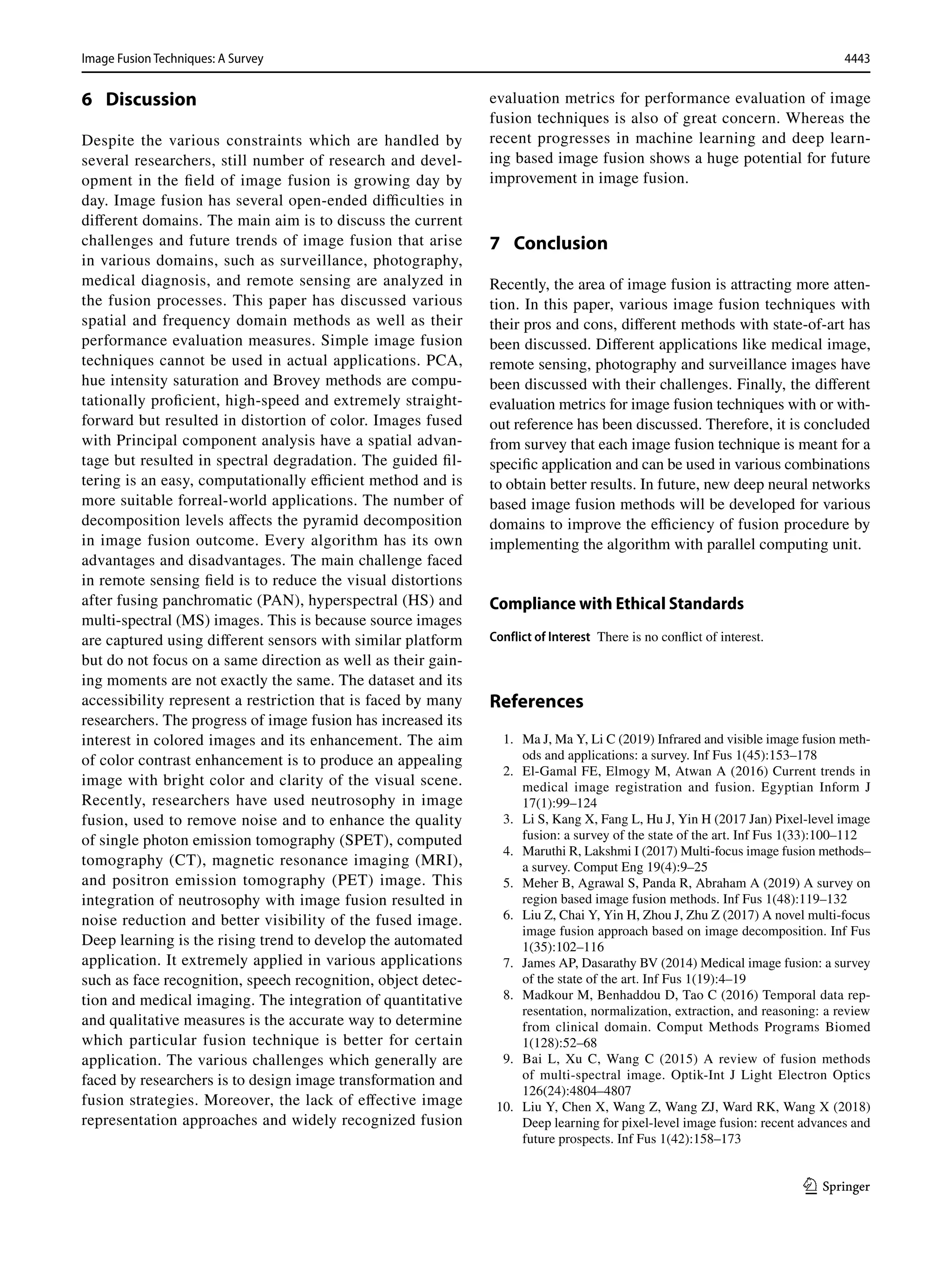 4443
Image Fusion Techniques: A Survey﻿	
1 3
6  Discussion
Despite the various constraints which are handled by
several researchers, still number of research and devel-
opment in the field of image fusion is growing day by
day. Image fusion has several open-ended difficulties in
different domains. The main aim is to discuss the current
challenges and future trends of image fusion that arise
in various domains, such as surveillance, photography,
medical diagnosis, and remote sensing are analyzed in
the fusion processes. This paper has discussed various
spatial and frequency domain methods as well as their
performance evaluation measures. Simple image fusion
techniques cannot be used in actual applications. PCA,
hue intensity saturation and Brovey methods are compu-
tationally proficient, high-speed and extremely straight-
forward but resulted in distortion of color. Images fused
with Principal component analysis have a spatial advan-
tage but resulted in spectral degradation. The guided fil-
tering is an easy, computationally efficient method and is
more suitable forreal-world applications. The number of
decomposition levels affects the pyramid decomposition
in image fusion outcome. Every algorithm has its own
advantages and disadvantages. The main challenge faced
in remote sensing field is to reduce the visual distortions
after fusing panchromatic (PAN), hyperspectral (HS) and
multi-spectral (MS) images. This is because source images
are captured using different sensors with similar platform
but do not focus on a same direction as well as their gain-
ing moments are not exactly the same. The dataset and its
accessibility represent a restriction that is faced by many
researchers. The progress of image fusion has increased its
interest in colored images and its enhancement. The aim
of color contrast enhancement is to produce an appealing
image with bright color and clarity of the visual scene.
Recently, researchers have used neutrosophy in image
fusion, used to remove noise and to enhance the quality
of single photon emission tomography (SPET), computed
tomography (CT), magnetic resonance imaging (MRI),
and positron emission tomography (PET) image. This
integration of neutrosophy with image fusion resulted in
noise reduction and better visibility of the fused image.
Deep learning is the rising trend to develop the automated
application. It extremely applied in various applications
such as face recognition, speech recognition, object detec-
tion and medical imaging. The integration of quantitative
and qualitative measures is the accurate way to determine
which particular fusion technique is better for certain
application. The various challenges which generally are
faced by researchers is to design image transformation and
fusion strategies. Moreover, the lack of effective image
representation approaches and widely recognized fusion
evaluation metrics for performance evaluation of image
fusion techniques is also of great concern. Whereas the
recent progresses in machine learning and deep learn-
ing based image fusion shows a huge potential for future
improvement in image fusion.
7  Conclusion
Recently, the area of image fusion is attracting more atten-
tion. In this paper, various image fusion techniques with
their pros and cons, different methods with state-of-art has
been discussed. Different applications like medical image,
remote sensing, photography and surveillance images have
been discussed with their challenges. Finally, the different
evaluation metrics for image fusion techniques with or with-
out reference has been discussed. Therefore, it is concluded
from survey that each image fusion technique is meant for a
specific application and can be used in various combinations
to obtain better results. In future, new deep neural networks
based image fusion methods will be developed for various
domains to improve the efficiency of fusion procedure by
implementing the algorithm with parallel computing unit.
Compliance with Ethical Standards
Conflict of Interest There is no conflict of interest.
References
1. Ma J, Ma Y, Li C (2019) Infrared and visible image fusion meth-
ods and applications: a survey. Inf Fus 1(45):153–178
2. El-Gamal FE, Elmogy M, Atwan A (2016) Current trends in
medical image registration and fusion. Egyptian Inform J
17(1):99–124
3. Li S, Kang X, Fang L, Hu J, Yin H (2017 Jan) Pixel-level image
fusion: a survey of the state of the art. Inf Fus 1(33):100–112
4. Maruthi R, Lakshmi I (2017) Multi-focus image fusion methods–
a survey. Comput Eng 19(4):9–25
5. Meher B, Agrawal S, Panda R, Abraham A (2019) A survey on
region based image fusion methods. Inf Fus 1(48):119–132
6. Liu Z, Chai Y, Yin H, Zhou J, Zhu Z (2017) A novel multi-focus
image fusion approach based on image decomposition. Inf Fus
1(35):102–116
7. James AP, Dasarathy BV (2014) Medical image fusion: a survey
of the state of the art. Inf Fus 1(19):4–19
8. Madkour M, Benhaddou D, Tao C (2016) Temporal data rep-
resentation, normalization, extraction, and reasoning: a review
from clinical domain. Comput Methods Programs Biomed
1(128):52–68
9. Bai L, Xu C, Wang C (2015) A review of fusion methods
of multi-spectral image. Optik-Int J Light Electron Optics
126(24):4804–4807
10. Liu Y, Chen X, Wang Z, Wang ZJ, Ward RK, Wang X (2018)
Deep learning for pixel-level image fusion: recent advances and
future prospects. Inf Fus 1(42):158–173
 