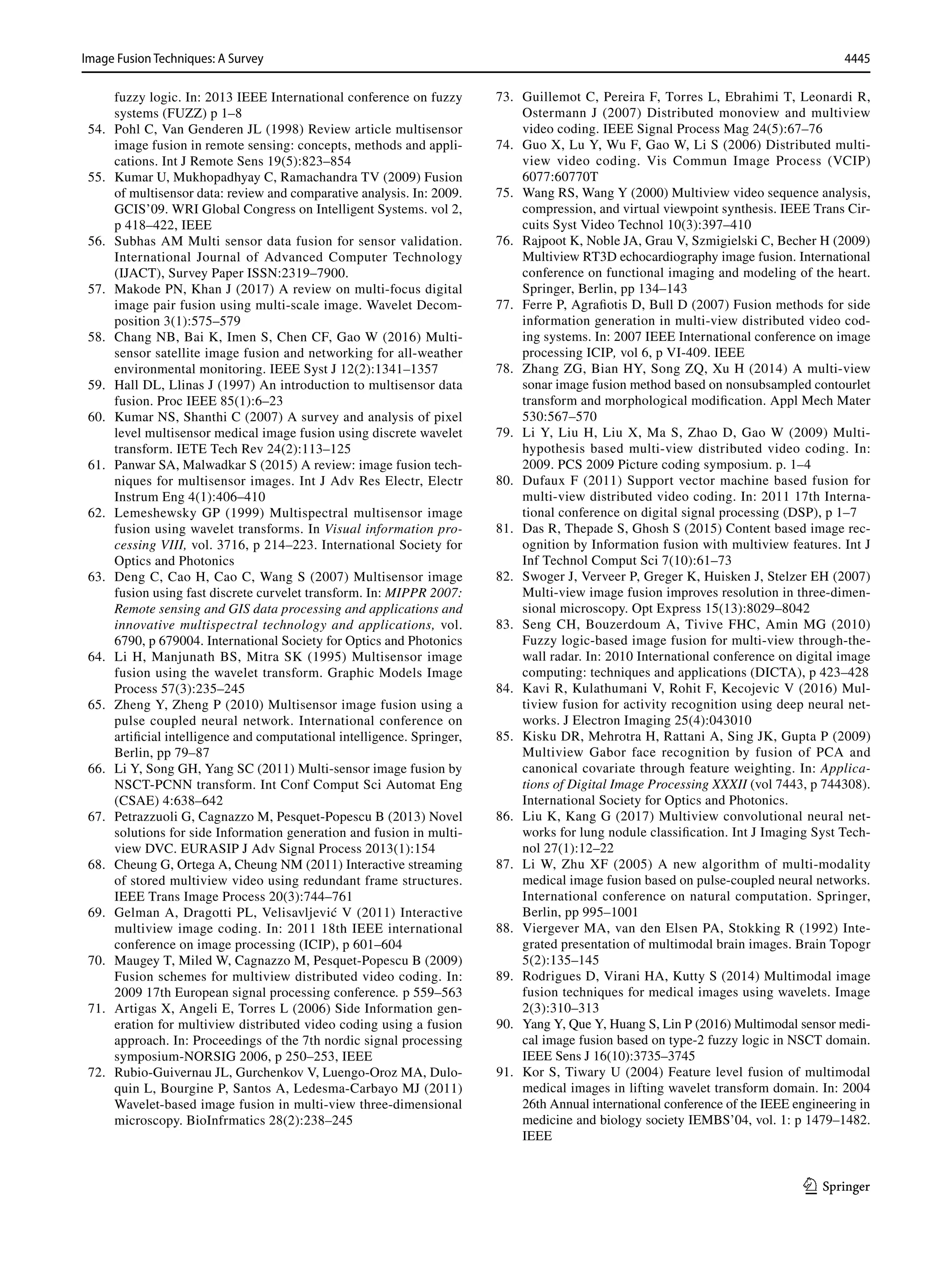 4445
Image Fusion Techniques: A Survey﻿	
1 3
fuzzy logic. In: 2013 IEEE International conference on fuzzy
systems (FUZZ) p 1–8
54. Pohl C, Van Genderen JL (1998) Review article multisensor
image fusion in remote sensing: concepts, methods and appli-
cations. Int J Remote Sens 19(5):823–854
55. Kumar U, Mukhopadhyay C, Ramachandra TV (2009) Fusion
of multisensor data: review and comparative analysis. In: 2009.
GCIS’09. WRI Global Congress on Intelligent Systems. vol 2,
p 418–422, IEEE
56. Subhas AM Multi sensor data fusion for sensor validation.
International Journal of Advanced Computer Technology
(IJACT), Survey Paper ISSN:2319–7900.
57. Makode PN, Khan J (2017) A review on multi-focus digital
image pair fusion using multi-scale image. Wavelet Decom-
position 3(1):575–579
58. Chang NB, Bai K, Imen S, Chen CF, Gao W (2016) Multi-
sensor satellite image fusion and networking for all-weather
environmental monitoring. IEEE Syst J 12(2):1341–1357
59. Hall DL, Llinas J (1997) An introduction to multisensor data
fusion. Proc IEEE 85(1):6–23
60. Kumar NS, Shanthi C (2007) A survey and analysis of pixel
level multisensor medical image fusion using discrete wavelet
transform. IETE Tech Rev 24(2):113–125
61. Panwar SA, Malwadkar S (2015) A review: image fusion tech-
niques for multisensor images. Int J Adv Res Electr, Electr
Instrum Eng 4(1):406–410
62. Lemeshewsky GP (1999) Multispectral multisensor image
fusion using wavelet transforms. In Visual information pro-
cessing VIII, vol. 3716, p 214–223. International Society for
Optics and Photonics
63. Deng C, Cao H, Cao C, Wang S (2007) Multisensor image
fusion using fast discrete curvelet transform. In: MIPPR 2007:
Remote sensing and GIS data processing and applications and
innovative multispectral technology and applications, vol.
6790, p 679004. International Society for Optics and Photonics
64. Li H, Manjunath BS, Mitra SK (1995) Multisensor image
fusion using the wavelet transform. Graphic Models Image
Process 57(3):235–245
65. Zheng Y, Zheng P (2010) Multisensor image fusion using a
pulse coupled neural network. International conference on
artificial intelligence and computational intelligence. Springer,
Berlin, pp 79–87
66. Li Y, Song GH, Yang SC (2011) Multi-sensor image fusion by
NSCT-PCNN transform. Int Conf Comput Sci Automat Eng
(CSAE) 4:638–642
67. Petrazzuoli G, Cagnazzo M, Pesquet-Popescu B (2013) Novel
solutions for side Information generation and fusion in multi-
view DVC. EURASIP J Adv Signal Process 2013(1):154
68. Cheung G, Ortega A, Cheung NM (2011) Interactive streaming
of stored multiview video using redundant frame structures.
IEEE Trans Image Process 20(3):744–761
69. Gelman A, Dragotti PL, Velisavljević V (2011) Interactive
multiview image coding. In: 2011 18th IEEE international
conference on image processing (ICIP), p 601–604
70. Maugey T, Miled W, Cagnazzo M, Pesquet-Popescu B (2009)
Fusion schemes for multiview distributed video coding. In:
2009 17th European signal processing conference. p 559–563
71. Artigas X, Angeli E, Torres L (2006) Side Information gen-
eration for multiview distributed video coding using a fusion
approach. In: Proceedings of the 7th nordic signal processing
symposium-NORSIG 2006, p 250–253, IEEE
72. Rubio-Guivernau JL, Gurchenkov V, Luengo-Oroz MA, Dulo-
quin L, Bourgine P, Santos A, Ledesma-Carbayo MJ (2011)
Wavelet-based image fusion in multi-view three-dimensional
microscopy. BioInfrmatics 28(2):238–245
73. Guillemot C, Pereira F, Torres L, Ebrahimi T, Leonardi R,
Ostermann J (2007) Distributed monoview and multiview
video coding. IEEE Signal Process Mag 24(5):67–76
74. Guo X, Lu Y, Wu F, Gao W, Li S (2006) Distributed multi-
view video coding. Vis Commun Image Process (VCIP)
6077:60770T
75. Wang RS, Wang Y (2000) Multiview video sequence analysis,
compression, and virtual viewpoint synthesis. IEEE Trans Cir-
cuits Syst Video Technol 10(3):397–410
76. Rajpoot K, Noble JA, Grau V, Szmigielski C, Becher H (2009)
Multiview RT3D echocardiography image fusion. International
conference on functional imaging and modeling of the heart.
Springer, Berlin, pp 134–143
77. Ferre P, Agrafiotis D, Bull D (2007) Fusion methods for side
information generation in multi-view distributed video cod-
ing systems. In: 2007 IEEE International conference on image
processing ICIP, vol 6, p VI-409. IEEE
78. Zhang ZG, Bian HY, Song ZQ, Xu H (2014) A multi-view
sonar image fusion method based on nonsubsampled contourlet
transform and morphological modification. Appl Mech Mater
530:567–570
79. Li Y, Liu H, Liu X, Ma S, Zhao D, Gao W (2009) Multi-
hypothesis based multi-view distributed video coding. In:
2009. PCS 2009 Picture coding symposium. p. 1–4
80. Dufaux F (2011) Support vector machine based fusion for
multi-view distributed video coding. In: 2011 17th Interna-
tional conference on digital signal processing (DSP), p 1–7
81. Das R, Thepade S, Ghosh S (2015) Content based image rec-
ognition by Information fusion with multiview features. Int J
Inf Technol Comput Sci 7(10):61–73
82. Swoger J, Verveer P, Greger K, Huisken J, Stelzer EH (2007)
Multi-view image fusion improves resolution in three-dimen-
sional microscopy. Opt Express 15(13):8029–8042
83. Seng CH, Bouzerdoum A, Tivive FHC, Amin MG (2010)
Fuzzy logic-based image fusion for multi-view through-the-
wall radar. In: 2010 International conference on digital image
computing: techniques and applications (DICTA), p 423–428
84. Kavi R, Kulathumani V, Rohit F, Kecojevic V (2016) Mul-
tiview fusion for activity recognition using deep neural net-
works. J Electron Imaging 25(4):043010
85. Kisku DR, Mehrotra H, Rattani A, Sing JK, Gupta P (2009)
Multiview Gabor face recognition by fusion of PCA and
canonical covariate through feature weighting. In: Applica-
tions of Digital Image Processing XXXII (vol 7443, p 744308).
International Society for Optics and Photonics.
86. Liu K, Kang G (2017) Multiview convolutional neural net-
works for lung nodule classification. Int J Imaging Syst Tech-
nol 27(1):12–22
87. Li W, Zhu XF (2005) A new algorithm of multi-modality
medical image fusion based on pulse-coupled neural networks.
International conference on natural computation. Springer,
Berlin, pp 995–1001
88. Viergever MA, van den Elsen PA, Stokking R (1992) Inte-
grated presentation of multimodal brain images. Brain Topogr
5(2):135–145
89. Rodrigues D, Virani HA, Kutty S (2014) Multimodal image
fusion techniques for medical images using wavelets. Image
2(3):310–313
90. Yang Y, Que Y, Huang S, Lin P (2016) Multimodal sensor medi-
cal image fusion based on type-2 fuzzy logic in NSCT domain.
IEEE Sens J 16(10):3735–3745
91. Kor S, Tiwary U (2004) Feature level fusion of multimodal
medical images in lifting wavelet transform domain. In: 2004
26th Annual international conference of the IEEE engineering in
medicine and biology society IEMBS’04, vol. 1: p 1479–1482.
IEEE
 