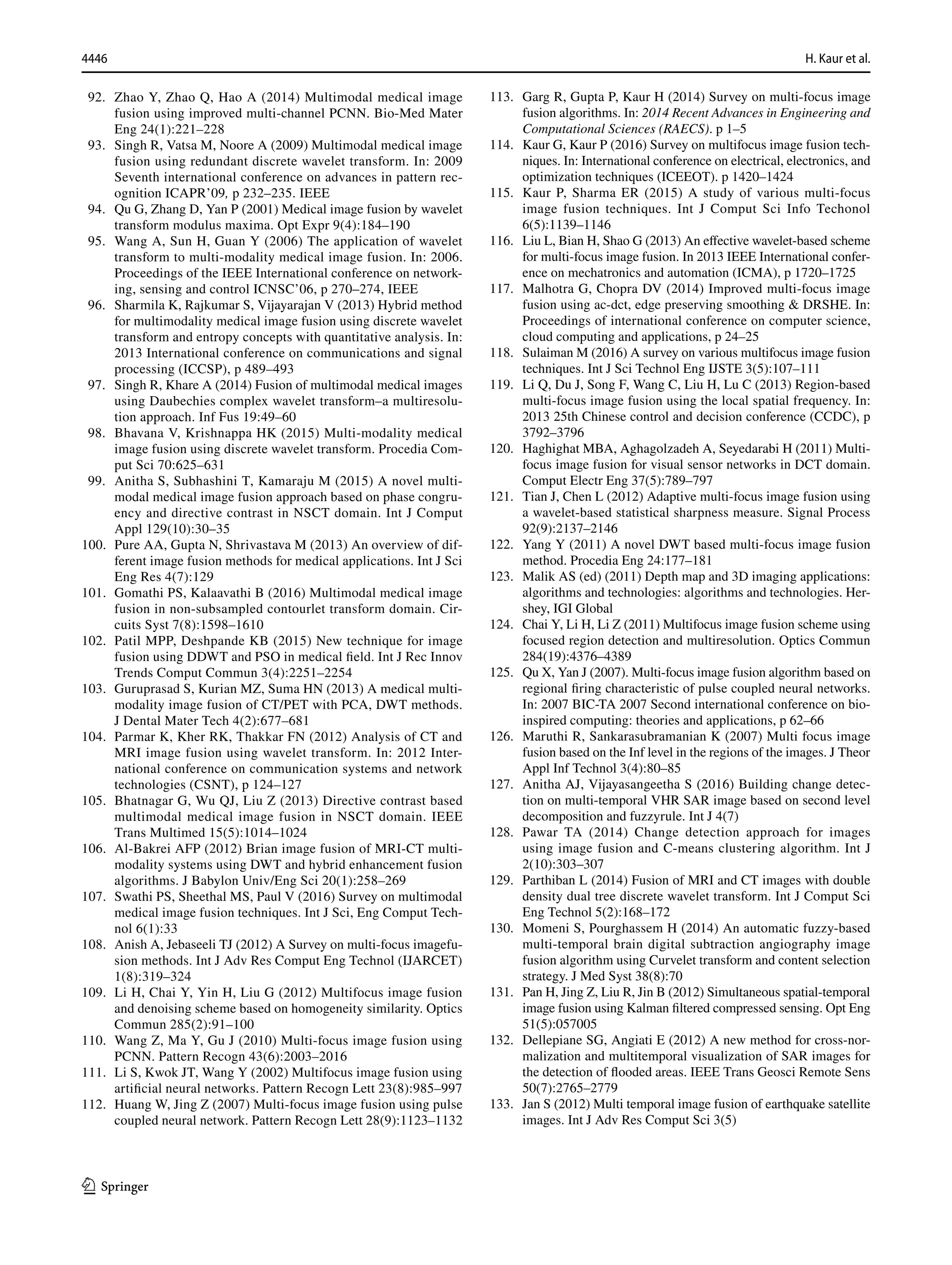 4446 H. Kaur et al.
1 3
92. Zhao Y, Zhao Q, Hao A (2014) Multimodal medical image
fusion using improved multi-channel PCNN. Bio-Med Mater
Eng 24(1):221–228
93. Singh R, Vatsa M, Noore A (2009) Multimodal medical image
fusion using redundant discrete wavelet transform. In: 2009
Seventh international conference on advances in pattern rec-
ognition ICAPR’09, p 232–235. IEEE
94. Qu G, Zhang D, Yan P (2001) Medical image fusion by wavelet
transform modulus maxima. Opt Expr 9(4):184–190
95. Wang A, Sun H, Guan Y (2006) The application of wavelet
transform to multi-modality medical image fusion. In: 2006.
Proceedings of the IEEE International conference on network-
ing, sensing and control ICNSC’06, p 270–274, IEEE
96. Sharmila K, Rajkumar S, Vijayarajan V (2013) Hybrid method
for multimodality medical image fusion using discrete wavelet
transform and entropy concepts with quantitative analysis. In:
2013 International conference on communications and signal
processing (ICCSP), p 489–493
97. Singh R, Khare A (2014) Fusion of multimodal medical images
using Daubechies complex wavelet transform–a multiresolu-
tion approach. Inf Fus 19:49–60
98. Bhavana V, Krishnappa HK (2015) Multi-modality medical
image fusion using discrete wavelet transform. Procedia Com-
put Sci 70:625–631
99. Anitha S, Subhashini T, Kamaraju M (2015) A novel multi-
modal medical image fusion approach based on phase congru-
ency and directive contrast in NSCT domain. Int J Comput
Appl 129(10):30–35
100. Pure AA, Gupta N, Shrivastava M (2013) An overview of dif-
ferent image fusion methods for medical applications. Int J Sci
Eng Res 4(7):129
101. Gomathi PS, Kalaavathi B (2016) Multimodal medical image
fusion in non-subsampled contourlet transform domain. Cir-
cuits Syst 7(8):1598–1610
102. Patil MPP, Deshpande KB (2015) New technique for image
fusion using DDWT and PSO in medical field. Int J Rec Innov
Trends Comput Commun 3(4):2251–2254
103. Guruprasad S, Kurian MZ, Suma HN (2013) A medical multi-
modality image fusion of CT/PET with PCA, DWT methods.
J Dental Mater Tech 4(2):677–681
104. Parmar K, Kher RK, Thakkar FN (2012) Analysis of CT and
MRI image fusion using wavelet transform. In: 2012 Inter-
national conference on communication systems and network
technologies (CSNT), p 124–127
105. Bhatnagar G, Wu QJ, Liu Z (2013) Directive contrast based
multimodal medical image fusion in NSCT domain. IEEE
Trans Multimed 15(5):1014–1024
106. Al-Bakrei AFP (2012) Brian image fusion of MRI-CT multi-
modality systems using DWT and hybrid enhancement fusion
algorithms. J Babylon Univ/Eng Sci 20(1):258–269
107. Swathi PS, Sheethal MS, Paul V (2016) Survey on multimodal
medical image fusion techniques. Int J Sci, Eng Comput Tech-
nol 6(1):33
108. Anish A, Jebaseeli TJ (2012) A Survey on multi-focus imagefu-
sion methods. Int J Adv Res Comput Eng Technol (IJARCET)
1(8):319–324
109. Li H, Chai Y, Yin H, Liu G (2012) Multifocus image fusion
and denoising scheme based on homogeneity similarity. Optics
Commun 285(2):91–100
110. Wang Z, Ma Y, Gu J (2010) Multi-focus image fusion using
PCNN. Pattern Recogn 43(6):2003–2016
111. Li S, Kwok JT, Wang Y (2002) Multifocus image fusion using
artificial neural networks. Pattern Recogn Lett 23(8):985–997
112. Huang W, Jing Z (2007) Multi-focus image fusion using pulse
coupled neural network. Pattern Recogn Lett 28(9):1123–1132
113. Garg R, Gupta P, Kaur H (2014) Survey on multi-focus image
fusion algorithms. In: 2014 Recent Advances in Engineering and
Computational Sciences (RAECS). p 1–5
114. Kaur G, Kaur P (2016) Survey on multifocus image fusion tech-
niques. In: International conference on electrical, electronics, and
optimization techniques (ICEEOT). p 1420–1424
115. Kaur P, Sharma ER (2015) A study of various multi-focus
image fusion techniques. Int J Comput Sci Info Techonol
6(5):1139–1146
116. Liu L, Bian H, Shao G (2013) An effective wavelet-based scheme
for multi-focus image fusion. In 2013 IEEE International confer-
ence on mechatronics and automation (ICMA), p 1720–1725
117. Malhotra G, Chopra DV (2014) Improved multi-focus image
fusion using ac-dct, edge preserving smoothing  DRSHE. In:
Proceedings of international conference on computer science,
cloud computing and applications, p 24–25
118. Sulaiman M (2016) A survey on various multifocus image fusion
techniques. Int J Sci Technol Eng IJSTE 3(5):107–111
119. Li Q, Du J, Song F, Wang C, Liu H, Lu C (2013) Region-based
multi-focus image fusion using the local spatial frequency. In:
2013 25th Chinese control and decision conference (CCDC), p
3792–3796
120. Haghighat MBA, Aghagolzadeh A, Seyedarabi H (2011) Multi-
focus image fusion for visual sensor networks in DCT domain.
Comput Electr Eng 37(5):789–797
121. Tian J, Chen L (2012) Adaptive multi-focus image fusion using
a wavelet-based statistical sharpness measure. Signal Process
92(9):2137–2146
122. Yang Y (2011) A novel DWT based multi-focus image fusion
method. Procedia Eng 24:177–181
123. Malik AS (ed) (2011) Depth map and 3D imaging applications:
algorithms and technologies: algorithms and technologies. Her-
shey, IGI Global
124. Chai Y, Li H, Li Z (2011) Multifocus image fusion scheme using
focused region detection and multiresolution. Optics Commun
284(19):4376–4389
125. Qu X, Yan J (2007). Multi-focus image fusion algorithm based on
regional firing characteristic of pulse coupled neural networks.
In: 2007 BIC-TA 2007 Second international conference on bio-
inspired computing: theories and applications, p 62–66
126. Maruthi R, Sankarasubramanian K (2007) Multi focus image
fusion based on the Inf level in the regions of the images. J Theor
Appl Inf Technol 3(4):80–85
127. Anitha AJ, Vijayasangeetha S (2016) Building change detec-
tion on multi-temporal VHR SAR image based on second level
decomposition and fuzzyrule. Int J 4(7)
128. Pawar TA (2014) Change detection approach for images
using image fusion and C-means clustering algorithm. Int J
2(10):303–307
129. Parthiban L (2014) Fusion of MRI and CT images with double
density dual tree discrete wavelet transform. Int J Comput Sci
Eng Technol 5(2):168–172
130. Momeni S, Pourghassem H (2014) An automatic fuzzy-based
multi-temporal brain digital subtraction angiography image
fusion algorithm using Curvelet transform and content selection
strategy. J Med Syst 38(8):70
131. Pan H, Jing Z, Liu R, Jin B (2012) Simultaneous spatial-temporal
image fusion using Kalman filtered compressed sensing. Opt Eng
51(5):057005
132. Dellepiane SG, Angiati E (2012) A new method for cross-nor-
malization and multitemporal visualization of SAR images for
the detection of flooded areas. IEEE Trans Geosci Remote Sens
50(7):2765–2779
133. Jan S (2012) Multi temporal image fusion of earthquake satellite
images. Int J Adv Res Comput Sci 3(5)
 