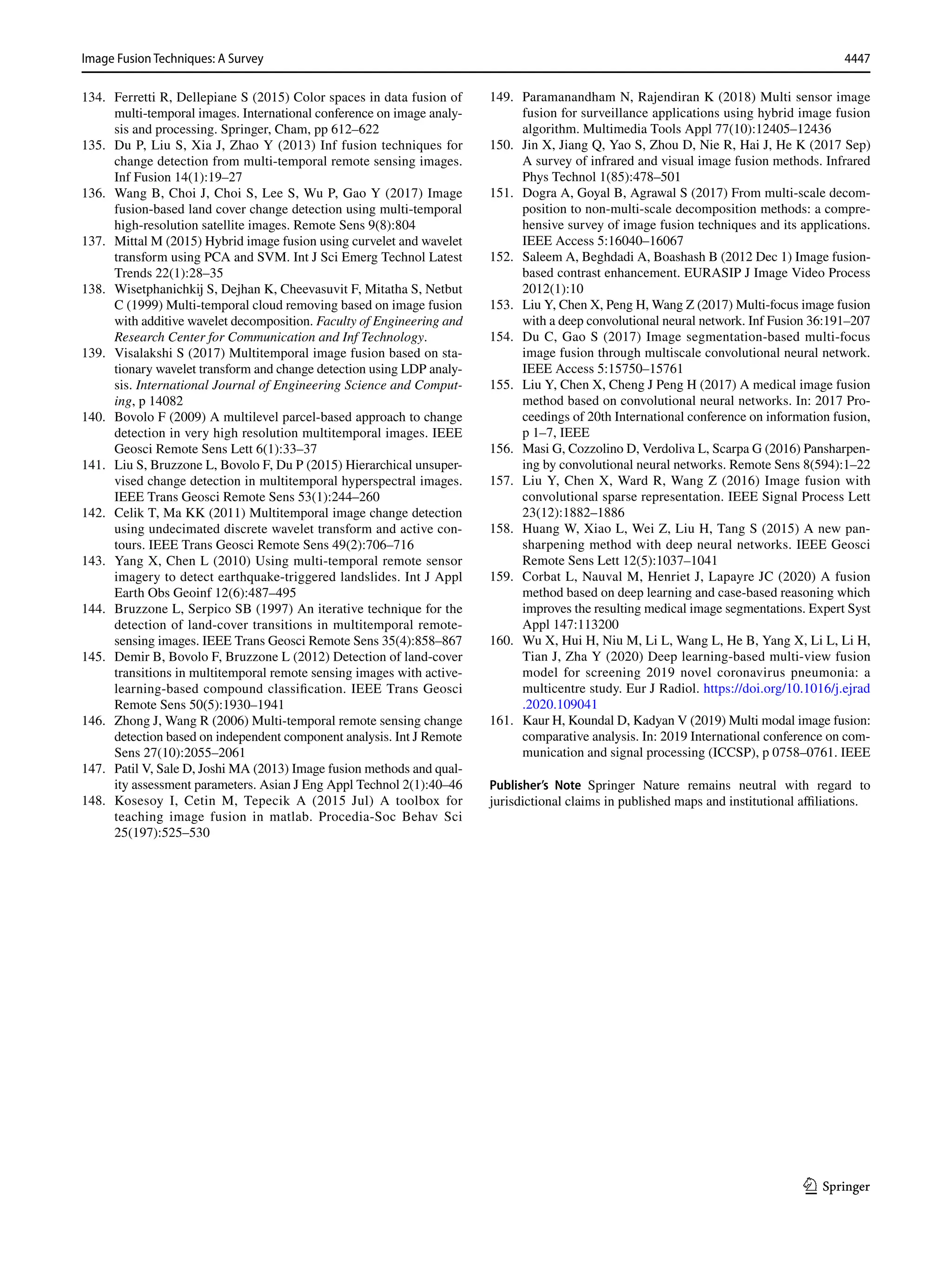 4447
Image Fusion Techniques: A Survey﻿	
1 3
134. Ferretti R, Dellepiane S (2015) Color spaces in data fusion of
multi-temporal images. International conference on image analy-
sis and processing. Springer, Cham, pp 612–622
135. Du P, Liu S, Xia J, Zhao Y (2013) Inf fusion techniques for
change detection from multi-temporal remote sensing images.
Inf Fusion 14(1):19–27
136. Wang B, Choi J, Choi S, Lee S, Wu P, Gao Y (2017) Image
fusion-based land cover change detection using multi-temporal
high-resolution satellite images. Remote Sens 9(8):804
137. Mittal M (2015) Hybrid image fusion using curvelet and wavelet
transform using PCA and SVM. Int J Sci Emerg Technol Latest
Trends 22(1):28–35
138. Wisetphanichkij S, Dejhan K, Cheevasuvit F, Mitatha S, Netbut
C (1999) Multi-temporal cloud removing based on image fusion
with additive wavelet decomposition. Faculty of Engineering and
Research Center for Communication and Inf Technology.
139. Visalakshi S (2017) Multitemporal image fusion based on sta-
tionary wavelet transform and change detection using LDP analy-
sis. International Journal of Engineering Science and Comput-
ing, p 14082
140. Bovolo F (2009) A multilevel parcel-based approach to change
detection in very high resolution multitemporal images. IEEE
Geosci Remote Sens Lett 6(1):33–37
141. Liu S, Bruzzone L, Bovolo F, Du P (2015) Hierarchical unsuper-
vised change detection in multitemporal hyperspectral images.
IEEE Trans Geosci Remote Sens 53(1):244–260
142. Celik T, Ma KK (2011) Multitemporal image change detection
using undecimated discrete wavelet transform and active con-
tours. IEEE Trans Geosci Remote Sens 49(2):706–716
143. Yang X, Chen L (2010) Using multi-temporal remote sensor
imagery to detect earthquake-triggered landslides. Int J Appl
Earth Obs Geoinf 12(6):487–495
144. Bruzzone L, Serpico SB (1997) An iterative technique for the
detection of land-cover transitions in multitemporal remote-
sensing images. IEEE Trans Geosci Remote Sens 35(4):858–867
145. Demir B, Bovolo F, Bruzzone L (2012) Detection of land-cover
transitions in multitemporal remote sensing images with active-
learning-based compound classification. IEEE Trans Geosci
Remote Sens 50(5):1930–1941
146. Zhong J, Wang R (2006) Multi-temporal remote sensing change
detection based on independent component analysis. Int J Remote
Sens 27(10):2055–2061
147. Patil V, Sale D, Joshi MA (2013) Image fusion methods and qual-
ity assessment parameters. Asian J Eng Appl Technol 2(1):40–46
148. Kosesoy I, Cetin M, Tepecik A (2015 Jul) A toolbox for
teaching image fusion in matlab. Procedia-Soc Behav Sci
25(197):525–530
149. Paramanandham N, Rajendiran K (2018) Multi sensor image
fusion for surveillance applications using hybrid image fusion
algorithm. Multimedia Tools Appl 77(10):12405–12436
150. Jin X, Jiang Q, Yao S, Zhou D, Nie R, Hai J, He K (2017 Sep)
A survey of infrared and visual image fusion methods. Infrared
Phys Technol 1(85):478–501
151. Dogra A, Goyal B, Agrawal S (2017) From multi-scale decom-
position to non-multi-scale decomposition methods: a compre-
hensive survey of image fusion techniques and its applications.
IEEE Access 5:16040–16067
152. Saleem A, Beghdadi A, Boashash B (2012 Dec 1) Image fusion-
based contrast enhancement. EURASIP J Image Video Process
2012(1):10
153. Liu Y, Chen X, Peng H, Wang Z (2017) Multi-focus image fusion
with a deep convolutional neural network. Inf Fusion 36:191–207
154. Du C, Gao S (2017) Image segmentation-based multi-focus
image fusion through multiscale convolutional neural network.
IEEE Access 5:15750–15761
155. Liu Y, Chen X, Cheng J Peng H (2017) A medical image fusion
method based on convolutional neural networks. In: 2017 Pro-
ceedings of 20th International conference on information fusion,
p 1–7, IEEE
156. Masi G, Cozzolino D, Verdoliva L, Scarpa G (2016) Pansharpen-
ing by convolutional neural networks. Remote Sens 8(594):1–22
157. Liu Y, Chen X, Ward R, Wang Z (2016) Image fusion with
convolutional sparse representation. IEEE Signal Process Lett
23(12):1882–1886
158. Huang W, Xiao L, Wei Z, Liu H, Tang S (2015) A new pan-
sharpening method with deep neural networks. IEEE Geosci
Remote Sens Lett 12(5):1037–1041
159. Corbat L, Nauval M, Henriet J, Lapayre JC (2020) A fusion
method based on deep learning and case-based reasoning which
improves the resulting medical image segmentations. Expert Syst
Appl 147:113200
160. Wu X, Hui H, Niu M, Li L, Wang L, He B, Yang X, Li L, Li H,
Tian J, Zha Y (2020) Deep learning-based multi-view fusion
model for screening 2019 novel coronavirus pneumonia: a
multicentre study. Eur J Radiol. https​://doi.org/10.1016/j.ejrad​
.2020.10904​1
161. Kaur H, Koundal D, Kadyan V (2019) Multi modal image fusion:
comparative analysis. In: 2019 International conference on com-
munication and signal processing (ICCSP), p 0758–0761. IEEE
Publisher’s Note Springer Nature remains neutral with regard to
jurisdictional claims in published maps and institutional affiliations.
 
