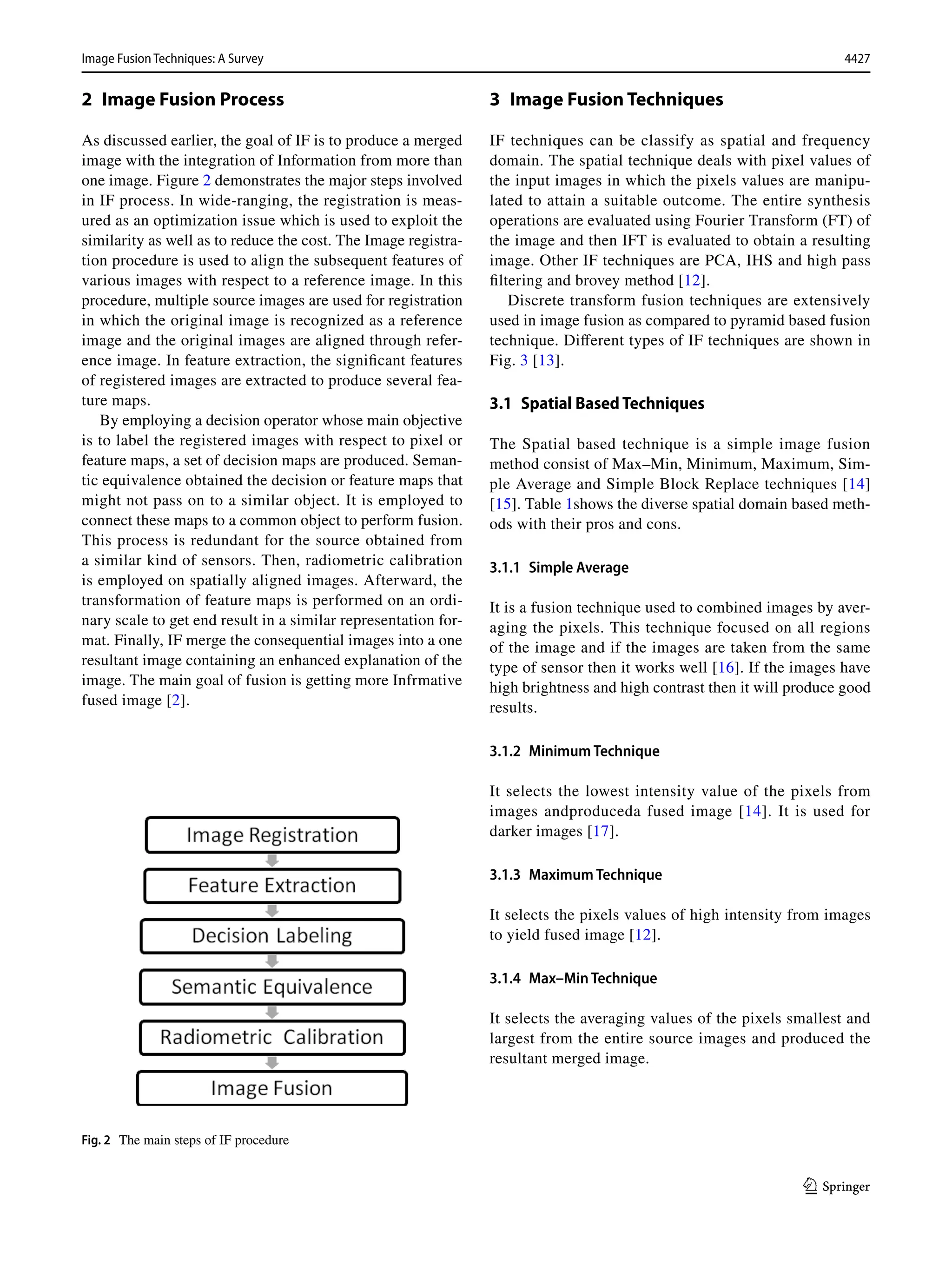 4427
Image Fusion Techniques: A Survey﻿	
1 3
2 
Image Fusion Process
As discussed earlier, the goal of IF is to produce a merged
image with the integration of Information from more than
one image. Figure 2 demonstrates the major steps involved
in IF process. In wide-ranging, the registration is meas-
ured as an optimization issue which is used to exploit the
similarity as well as to reduce the cost. The Image registra-
tion procedure is used to align the subsequent features of
various images with respect to a reference image. In this
procedure, multiple source images are used for registration
in which the original image is recognized as a reference
image and the original images are aligned through refer-
ence image. In feature extraction, the significant features
of registered images are extracted to produce several fea-
ture maps.
By employing a decision operator whose main objective
is to label the registered images with respect to pixel or
feature maps, a set of decision maps are produced. Seman-
tic equivalence obtained the decision or feature maps that
might not pass on to a similar object. It is employed to
connect these maps to a common object to perform fusion.
This process is redundant for the source obtained from
a similar kind of sensors. Then, radiometric calibration
is employed on spatially aligned images. Afterward, the
transformation of feature maps is performed on an ordi-
nary scale to get end result in a similar representation for-
mat. Finally, IF merge the consequential images into a one
resultant image containing an enhanced explanation of the
image. The main goal of fusion is getting more Infrmative
fused image [2].
3 Image Fusion Techniques
IF techniques can be classify as spatial and frequency
domain. The spatial technique deals with pixel values of
the input images in which the pixels values are manipu-
lated to attain a suitable outcome. The entire synthesis
operations are evaluated using Fourier Transform (FT) of
the image and then IFT is evaluated to obtain a resulting
image. Other IF techniques are PCA, IHS and high pass
filtering and brovey method [12].
Discrete transform fusion techniques are extensively
used in image fusion as compared to pyramid based fusion
technique. Different types of IF techniques are shown in
Fig. 3 [13].
3.1 Spatial Based Techniques
The Spatial based technique is a simple image fusion
method consist of Max–Min, Minimum, Maximum, Sim-
ple Average and Simple Block Replace techniques [14]
[15]. Table 1shows the diverse spatial domain based meth-
ods with their pros and cons.
3.1.1 Simple Average
It is a fusion technique used to combined images by aver-
aging the pixels. This technique focused on all regions
of the image and if the images are taken from the same
type of sensor then it works well [16]. If the images have
high brightness and high contrast then it will produce good
results.
3.1.2 Minimum Technique
It selects the lowest intensity value of the pixels from
images andproduceda fused image [14]. It is used for
darker images [17].
3.1.3 Maximum Technique
It selects the pixels values of high intensity from images
to yield fused image [12].
3.1.4 Max–Min Technique
It selects the averaging values of the pixels smallest and
largest from the entire source images and produced the
resultant merged image.
Fig. 2  The main steps of IF procedure
 