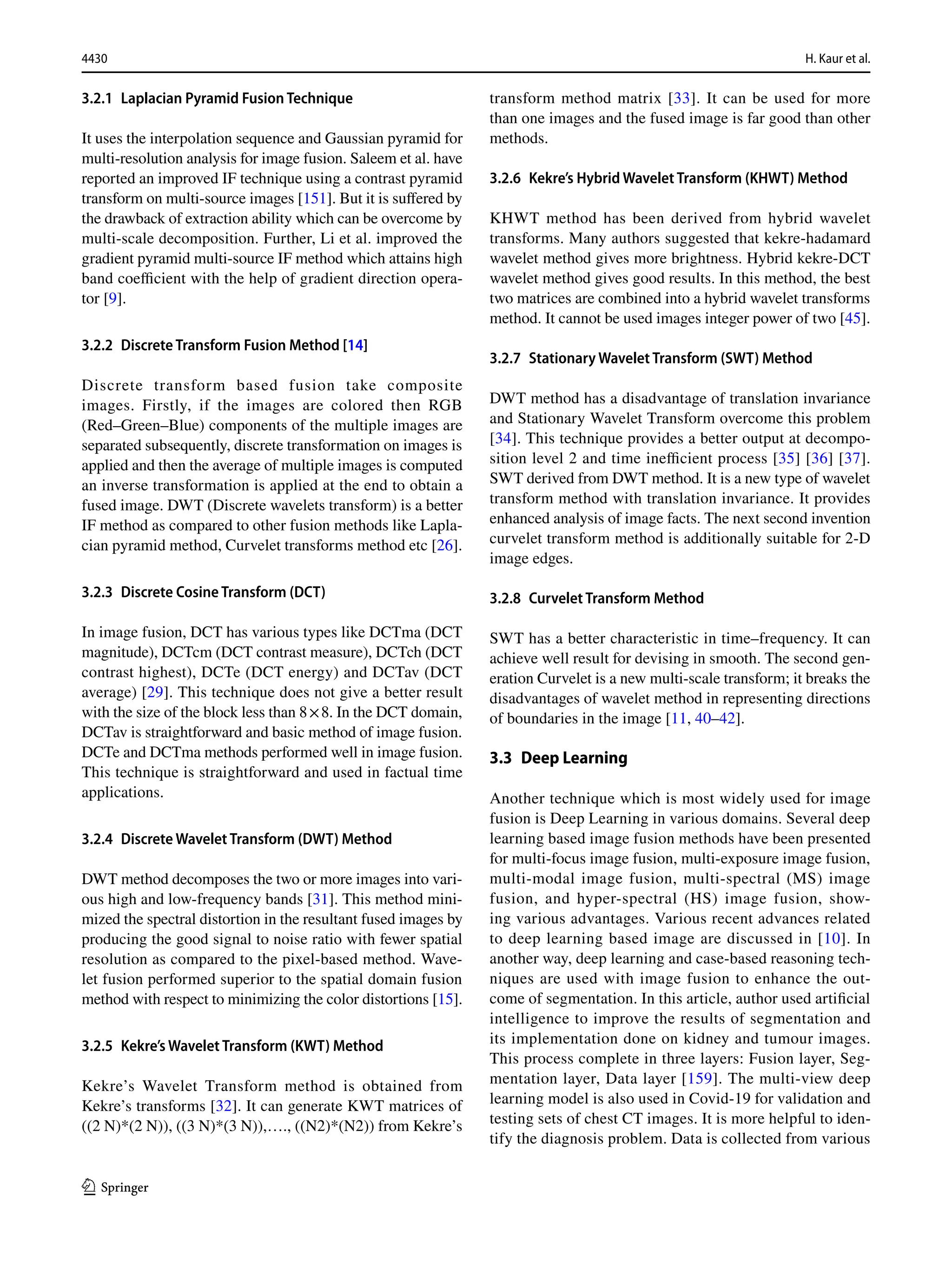 4430 H. Kaur et al.
1 3
3.2.1 Laplacian Pyramid Fusion Technique
It uses the interpolation sequence and Gaussian pyramid for
multi-resolution analysis for image fusion. Saleem et al. have
reported an improved IF technique using a contrast pyramid
transform on multi-source images [151]. But it is suffered by
the drawback of extraction ability which can be overcome by
multi-scale decomposition. Further, Li et al. improved the
gradient pyramid multi-source IF method which attains high
band coefficient with the help of gradient direction opera-
tor [9].
3.2.2 Discrete Transform Fusion Method [14]
Discrete transform based fusion take composite
images. Firstly, if the images are colored then RGB
(Red–Green–Blue) components of the multiple images are
separated subsequently, discrete transformation on images is
applied and then the average of multiple images is computed
an inverse transformation is applied at the end to obtain a
fused image. DWT (Discrete wavelets transform) is a better
IF method as compared to other fusion methods like Lapla-
cian pyramid method, Curvelet transforms method etc [26].
3.2.3 Discrete Cosine Transform (DCT)
In image fusion, DCT has various types like DCTma (DCT
magnitude), DCTcm (DCT contrast measure), DCTch (DCT
contrast highest), DCTe (DCT energy) and DCTav (DCT
average) [29]. This technique does not give a better result
with the size of the block less than 8×8. In the DCT domain,
DCTav is straightforward and basic method of image fusion.
DCTe and DCTma methods performed well in image fusion.
This technique is straightforward and used in factual time
applications.
3.2.4 Discrete Wavelet Transform (DWT) Method
DWT method decomposes the two or more images into vari-
ous high and low-frequency bands [31]. This method mini-
mized the spectral distortion in the resultant fused images by
producing the good signal to noise ratio with fewer spatial
resolution as compared to the pixel-based method. Wave-
let fusion performed superior to the spatial domain fusion
method with respect to minimizing the color distortions [15].
3.2.5 Kekre’s Wavelet Transform (KWT) Method
Kekre’s Wavelet Transform method is obtained from
Kekre’s transforms [32]. It can generate KWT matrices of
((2 N)*(2 N)), ((3 N)*(3 N)),…., ((N2)*(N2)) from Kekre’s
transform method matrix [33]. It can be used for more
than one images and the fused image is far good than other
methods.
3.2.6 Kekre’s Hybrid Wavelet Transform (KHWT) Method
KHWT method has been derived from hybrid wavelet
transforms. Many authors suggested that kekre-hadamard
wavelet method gives more brightness. Hybrid kekre-DCT
wavelet method gives good results. In this method, the best
two matrices are combined into a hybrid wavelet transforms
method. It cannot be used images integer power of two [45].
3.2.7 Stationary Wavelet Transform (SWT) Method
DWT method has a disadvantage of translation invariance
and Stationary Wavelet Transform overcome this problem
[34]. This technique provides a better output at decompo-
sition level 2 and time inefficient process [35] [36] [37].
SWT derived from DWT method. It is a new type of wavelet
transform method with translation invariance. It provides
enhanced analysis of image facts. The next second invention
curvelet transform method is additionally suitable for 2-D
image edges.
3.2.8 Curvelet Transform Method
SWT has a better characteristic in time–frequency. It can
achieve well result for devising in smooth. The second gen-
eration Curvelet is a new multi-scale transform; it breaks the
disadvantages of wavelet method in representing directions
of boundaries in the image [11, 40–42].
3.3 Deep Learning
Another technique which is most widely used for image
fusion is Deep Learning in various domains. Several deep
learning based image fusion methods have been presented
for multi-focus image fusion, multi-exposure image fusion,
multi-modal image fusion, multi-spectral (MS) image
fusion, and hyper-spectral (HS) image fusion, show-
ing various advantages. Various recent advances related
to deep learning based image are discussed in [10]. In
another way, deep learning and case-based reasoning tech-
niques are used with image fusion to enhance the out-
come of segmentation. In this article, author used artificial
intelligence to improve the results of segmentation and
its implementation done on kidney and tumour images.
This process complete in three layers: Fusion layer, Seg-
mentation layer, Data layer [159]. The multi-view deep
learning model is also used in Covid-19 for validation and
testing sets of chest CT images. It is more helpful to iden-
tify the diagnosis problem. Data is collected from various
 