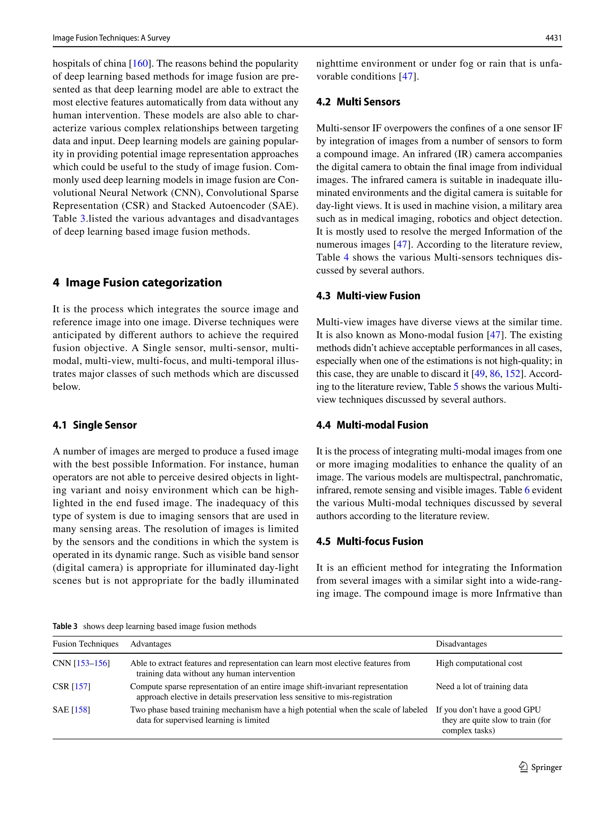 4431
Image Fusion Techniques: A Survey﻿	
1 3
hospitals of china [160]. The reasons behind the popularity
of deep learning based methods for image fusion are pre-
sented as that deep learning model are able to extract the
most elective features automatically from data without any
human intervention. These models are also able to char-
acterize various complex relationships between targeting
data and input. Deep learning models are gaining popular-
ity in providing potential image representation approaches
which could be useful to the study of image fusion. Com-
monly used deep learning models in image fusion are Con-
volutional Neural Network (CNN), Convolutional Sparse
Representation (CSR) and Stacked Autoencoder (SAE).
Table 3.listed the various advantages and disadvantages
of deep learning based image fusion methods.
4 
Image Fusion categorization
It is the process which integrates the source image and
reference image into one image. Diverse techniques were
anticipated by different authors to achieve the required
fusion objective. A Single sensor, multi-sensor, multi-
modal, multi-view, multi-focus, and multi-temporal illus-
trates major classes of such methods which are discussed
below.
4.1 Single Sensor
A number of images are merged to produce a fused image
with the best possible Information. For instance, human
operators are not able to perceive desired objects in light-
ing variant and noisy environment which can be high-
lighted in the end fused image. The inadequacy of this
type of system is due to imaging sensors that are used in
many sensing areas. The resolution of images is limited
by the sensors and the conditions in which the system is
operated in its dynamic range. Such as visible band sensor
(digital camera) is appropriate for illuminated day-light
scenes but is not appropriate for the badly illuminated
nighttime environment or under fog or rain that is unfa-
vorable conditions [47].
4.2 Multi Sensors
Multi-sensor IF overpowers the confines of a one sensor IF
by integration of images from a number of sensors to form
a compound image. An infrared (IR) camera accompanies
the digital camera to obtain the final image from individual
images. The infrared camera is suitable in inadequate illu-
minated environments and the digital camera is suitable for
day-light views. It is used in machine vision, a military area
such as in medical imaging, robotics and object detection.
It is mostly used to resolve the merged Information of the
numerous images [47]. According to the literature review,
Table 4 shows the various Multi-sensors techniques dis-
cussed by several authors.
4.3 Multi‑view Fusion
Multi-view images have diverse views at the similar time.
It is also known as Mono-modal fusion [47]. The existing
methods didn’t achieve acceptable performances in all cases,
especially when one of the estimations is not high-quality; in
this case, they are unable to discard it [49, 86, 152]. Accord-
ing to the literature review, Table 5 shows the various Multi-
view techniques discussed by several authors.
4.4 Multi‑modal Fusion
It is the process of integrating multi-modal images from one
or more imaging modalities to enhance the quality of an
image. The various models are multispectral, panchromatic,
infrared, remote sensing and visible images. Table 6 evident
the various Multi-modal techniques discussed by several
authors according to the literature review.
4.5 Multi‑focus Fusion
It is an efficient method for integrating the Information
from several images with a similar sight into a wide-rang-
ing image. The compound image is more Infrmative than
Table 3  shows deep learning based image fusion methods
Fusion Techniques Advantages Disadvantages
CNN [153–156] Able to extract features and representation can learn most elective features from
training data without any human intervention
High computational cost
CSR [157] Compute sparse representation of an entire image shift-invariant representation
approach elective in details preservation less sensitive to mis-registration
Need a lot of training data
SAE [158] Two phase based training mechanism have a high potential when the scale of labeled
data for supervised learning is limited
If you don’t have a good GPU
they are quite slow to train (for
complex tasks)
 