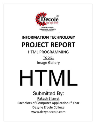 INFORMATION TECHNOLOGY
PROJECT REPORT
HTML PROGRAMMING
Topic:
Image Gallery
HTMLSubmitted By:
Rakesh Bijawat
Bachelors of Computer Application Ist
Year
Dezyne E´cole College
www.dezyneecole.com
 