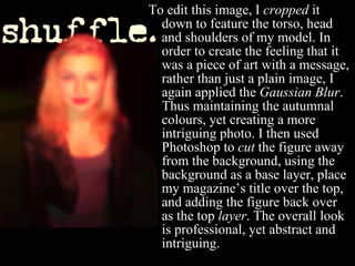 To edit this image, I  cropped  it down to feature the torso, head and shoulders of my model. In order to create the feeling that it was a piece of art with a message, rather than just a plain image, I again applied the  Gaussian Blur . Thus maintaining the autumnal colours, yet creating a more intriguing photo. I then used Photoshop to  cut  the figure away from the background, using the background as a base layer, place my magazine’s title over the top, and adding the figure back over as the top  layer . The overall look is professional, yet abstract and intriguing.  