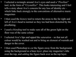 I selected a rectangle around Ava’s eyes and used a “ Pixellate ” tool, in the form of “ Crystallize ”. This looks interesting and I feel tells a story about Ava’s concern for any loss of identity etc – which links back strongly to the conventions of alternative music magazines I then used the  history  tool to return the areas to the far right and left of Ava’s head to normal as they too had been distorted by the pixellating. I used a  blending  tool to make sure all of the green light on the floor was of the same colour I selected Ava’s lips and upped the  saturation  – so that not all colour would be washed out and to bring an element of warmth and danger to the cover. I then used Photoshop to  cut  the figure away from the background, using the background as a base  layer , place my magazine’s title over the top, and  adding  the figure back over as the top layer. 