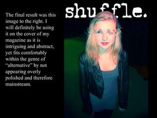 The final result was this image to the right. I will definitely be using it on the cover of my magazine as it is intriguing and abstract, yet fits comfortably within the genre of “alternative” by not appearing overly polished and therefore mainstream.  