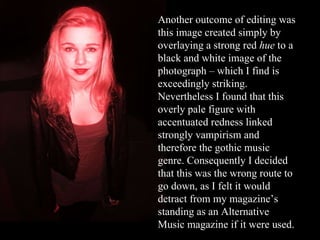 Another outcome of editing was this image created simply by overlaying a strong red  hue  to a black and white image of the photograph – which I find is exceedingly striking. Nevertheless I found that this overly pale figure with accentuated redness linked strongly vampirism and therefore the gothic music genre. Consequently I decided that this was the wrong route to go down, as I felt it would detract from my magazine’s standing as an Alternative Music magazine if it were used. 