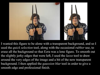 I wanted this figure to be alone with a transparent background, and so I used the  quick selection  tool, along with the occasional  rubber  use, to erase all the background so that Ezra was a lone figure. To smooth out the slightly jerky edges that were left, I used the  lasso  tool to draw around the very edges of the image and a bit of the now transparent background. I then applied the  gaussion blur  tool in order to give a smooth edge and professional finish. 
