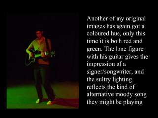 Another of my original images has again got a coloured hue, only this time it is both red and green. The lone figure with his guitar gives the impression of a signer/songwriter, and the sultry lighting reflects the kind of alternative moody song they might be playing 
