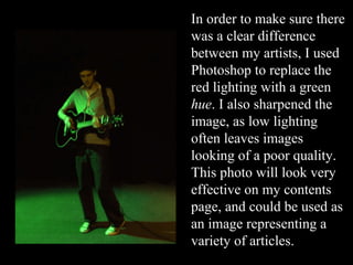 In order to make sure there was a clear difference between my artists, I used Photoshop to replace the red lighting with a green  hue . I also sharpened the image, as low lighting often leaves images looking of a poor quality. This photo will look very effective on my contents page, and could be used as an image representing a variety of articles. 