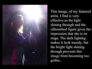 This image, of my featured artist, I find is very effective as the light shining through and the silhouetted figure gives the impression that she is on stage. The dark lighting makes it look moody, but the bright light shining through prevents this image from becoming too gothic. 