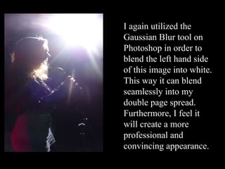 I again utilized the Gaussian Blur tool on Photoshop in order to blend the left hand side of this image into white. This way it can blend seamlessly into my double page spread. Furthermore, I feel it will create a more professional and convincing appearance. 