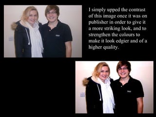 I simply upped the contrast of this image once it was on publisher in order to give it a more striking look, and to strengthen the colours to make it look edgier and of a higher quality. 