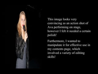 This image looks very convincing as an action shot of Ava performing on stage, however I felt it needed a certain polish!  Furthermore, I wanted to manipulate it for effective use in my contents page, which involved a variety of editing skills! 